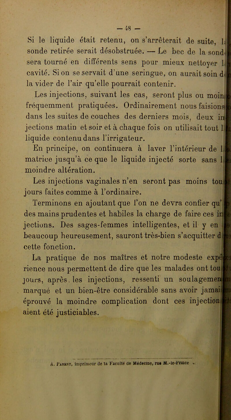 Si le liquide était retenu, on s’arrêterait de suite, 1; sonde retirée serait désobstruée. — Le bec de la sond' sera tourné en différents sens pour mieux nettoyer lj cavité. Si on se servait d’une seringue, on aurait soin d' la vider de l’air qu’elle pourrait contenir. Les injections, suivant les cas, seront plus ou moini fréquemment pratiquées. Ordinairement nous faisions dans les suites de couches des derniers mois, deux in jections matin et soir et à chaque fois on utilisait tout 1 liquide contenu dans l’irrigateur. En principe, on continuera à laver l’intérieur de 1 matrice jusqu’à ce que le liquide injecté sorte sans 1 moindre altération. Les injections vaginales n’en seront pas moins tout jours faites comme à l’ordinaire. Terminons en ajoutant que l’on ne devra confier qu des mains prudentes et habiles la charge de faire ces jections. Des sages-femmes intelligentes, et il y en » beaucoup heureusement, sauront très-bien s’acquitter d cette fonction. La pratique de nos maîtres et notre modeste exp<$ rience nous permettent de dire que les malades ont tou jours, après, les injections, ressenti un soulagemen marqué et un bien-être considérable sans avoir jamai éprouvé la moindre complication dont ces injection aient été justiciables. A. Parbnt, imprimeur de la Faculté de Médecine, rue M.-le-Frince «.