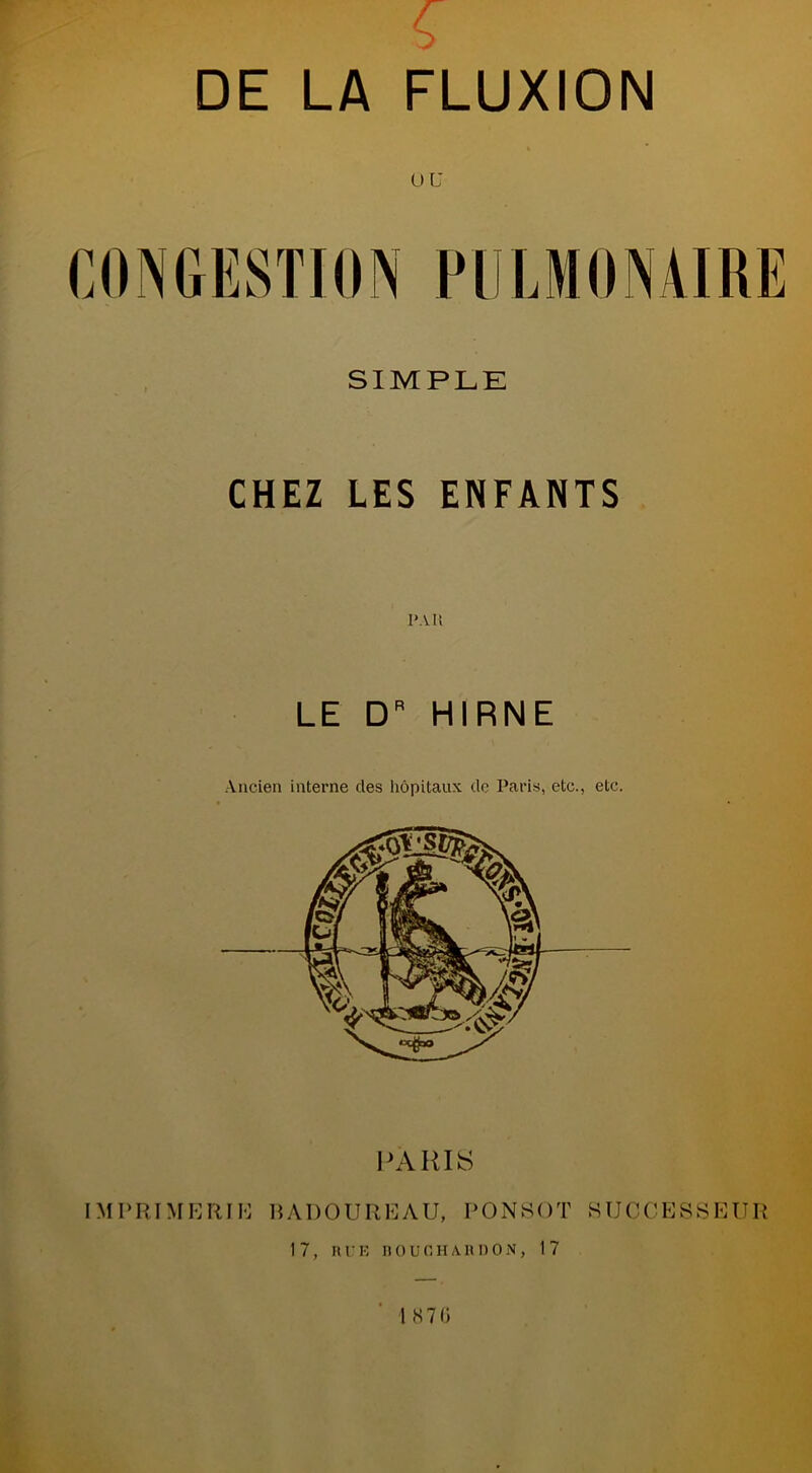 € DE LA FLUXION ou CONGESTION PULMONAIRE SIMPLE CHEZ LES ENFANTS PAI! LE DR HIRNE Ancien interne des hôpitaux de Paris, etc., etc. PARIS IMI» RI M E RI H H A D O U R E A U, PONSOT SUCCESSEUR 17, RUE DO U CHARDON, 17 l 870