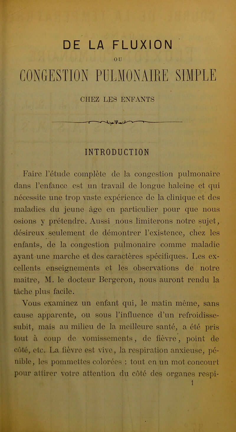 OU CONGESTION PULMONAIRE SIMPLE CHEZ LES ENFANTS INTRODUCTION Faire Fétucle complète de la congestion pulmonaire clans l’enfance est un travail cle longue haleine et qui nécessite une trop vaste expérience de la clinique et des maladies du jeune âge en particulier pour que nous osions y prétendre. Aussi nous limiterons notre sujet, désireux seulement de démontrer l’existence, chez les enfants, de la congestion pulmonaire comme maladie ayant une marche et des caractères spécifiques. Les ex- cellents enseignements et les observations de notre maître, M. le docteur Bergeron, nous auront rendu la tâche plus facile. Vous examinez un enfant qui, le matin même, sans cause apparente, ou sous l’influence d’un refroiclissc- subit, mais au milieu de la meilleure santé, a été pris * tout à coup de vomissements, de fièvre, point de côté, etc. La lièvre est vive, la respiration anxieuse, pé- nible, les pommettes colorées : tout en un mot concourt pour attirer votre attention du côté des organes respi-