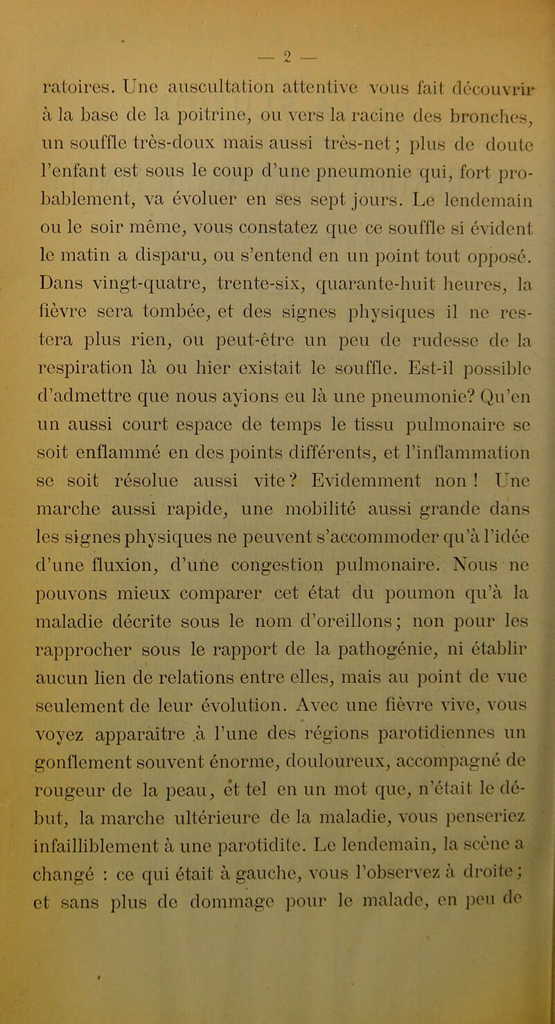 ratoires. Une auscultation attentive vous fait découvrir à la base de la poitrine, ou vers la racine des bronches, un souffle très-doux mais aussi très-net; plus de doute l’enfant est sous le coup d’une pneumonie qui, fort pro- bablement, va évoluer en ses sept jours. Le lendemain ou le soir même, vous constatez que ce souffle si évident le matin a disparu, ou s’entend en un point tout opposé. Dans vingt-quatre, trente-six, quarante-huit heures, la fièvre sera tombée, et des signes physiques il ne res- tera plus rien, ou peut-être un peu de rudesse de la respiration là ou hier existait le souffle. Est-il possible d’admettre que nous ayions eu là une pneumonie? Qu’en un aussi court espace de temps le tissu pulmonaire se soit enflammé en des points différents, et l’inflammation se soit résolue aussi vite? Evidemment non ! Une marche aussi rapide, une mobilité aussi grande dans les signes physiques ne peuvent s’accommoder qu’à l’idée d’une fluxion, d’une congestion pulmonaire. Nous ne pouvons mieux comparer cet état du poumon qu’à la maladie décrite sous le nom d’oreillons; non pour les rapprocher sous le rapport de la pathogénie, ni établir aucun lien de relations entre elles, mais au point de vue seulement de leur évolution. Avec une fièvre vive, vous voyez apparaître .à l’une des régions parotidiennes un gonflement souvent énorme, douloureux, accompagné de rougeur de la peau, et tel en un mot que, n’était le dé- but, la marche ultérieure de la maladie, vous penseriez infailliblement à une parotidite. Le lendemain, la scène a changé : ce qui était à gauche, vous l’observez à droite; et sans plus de dommage pour le malade, en peu do