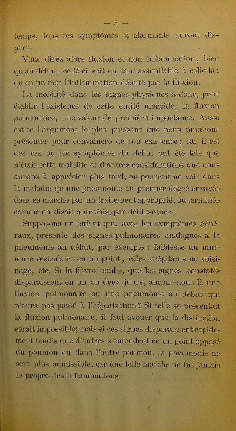 temps, tous ces symptômes si alarmants auront dis- paru . Vous direz alors fluxion et non inflammation, bien qu’au début, celle-ci soit en tout assimilable à celle-là ; qu’en un mot l'inflammation débute par la fluxion. La mobilité dans les signes physiques a donc, pour établir l’existence de cette entité morbide, la fluxion pulmonaire, une valeur de première importance. Aussi est-ce l’argument le plus puissant que nous puissions présenter pour convaincre de son existence ; car il est des cas ou les symptômes du début ont été tels que n’était cette mobilité et d’autres considérations que nous aurons à apprécier plus tard, ou pourrait ne voir dans la maladie qu’une pneumonie au premier degré enrayée dans sa marche par un traitement approprié, ou terminée comme on disait autrefois,-par délitescence. Supposons un enfant qui, avec les symptômes géné- raux, présente des signes pulmonaires analogues à la pneumonie au début, par exemple : faiblesse du mur- mure vésiculaire en un point, râles crépitants au voisi- nage, etc. Si la fièvre tombe, que les signes constatés disparaissent en un ou deux jours, aurons-nous là une fluxion pulmonaire ou une pneumonie au début qui n’aura pas passé à l’hépatisation? Si telle se présentait la fluxion pulmonaire, il faut avouer que la distinction serait impossible; mais si ces signes disparaissent rapide- ment tandis que d’autres s’entendent en un point opposé du poumon ou dans l’autre poumon, la pneumonie ne sera plus admissible, car une telle marche ne fut jamais le propre des inflammations.