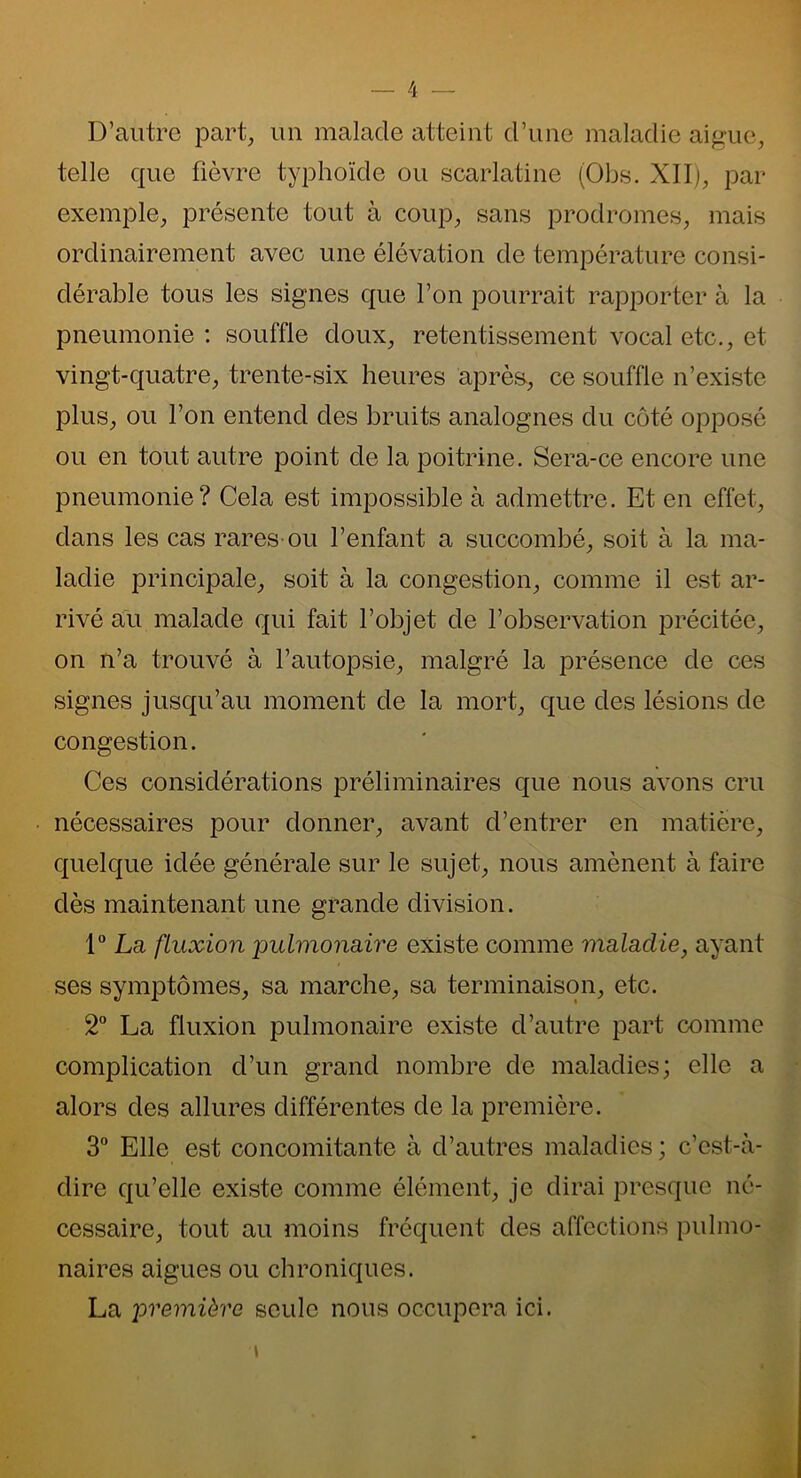 D’autre part, un malade atteint d’une maladie aigue, telle que fièvre typhoïde ou scarlatine (Obs. XII), par exemple, présente tout à coup, sans prodromes, mais ordinairement avec une élévation de température consi- dérable tous les signes que l’on pourrait rapporter à la pneumonie : souffle doux, retentissement vocal etc., et vingt-quatre, trente-six heures après, ce souffle n’existe plus, ou l’on entend des bruits analognes du côté opposé ou en tout autre point de la poitrine. Sera-ce encore une pneumonie? Cela est impossible à admettre. Et en effet, dans les cas rares ou l’enfant a succombé, soit à la ma- ladie principale, soit à la congestion, comme il est ar- rivé au malade qui fait l’objet de l’observation précitée, on n’a trouvé à l’autopsie, malgré la présence de ces signes jusqu’au moment de la mort, que des lésions de congestion. Ces considérations préliminaires que nous avons cru nécessaires pour donner, avant d’entrer en matière, quelque idée générale sur le sujet, nous amènent à faire dès maintenant une grande division. 1° La fluxion -pulmonaire existe comme maladie, ayant ses symptômes, sa marche, sa terminaison, etc. 2° La fluxion pulmonaire existe d’autre part comme complication cl’un grand nombre de maladies; elle a alors des allures différentes de la première. 3° Elle est concomitante à d’autres maladies ; c’est-à- dire qu’elle existe comme élément, je dirai presque né- cessaire, tout au moins fréquent des affections pulmo- naires aigues ou chroniques. La première seule nous occupera ici.