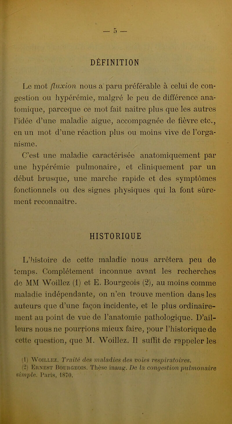 DÉFINITION Le mot fluxion nous a paru préférable à celui de con- gestion ou hypérémie, malgré le peu de différence ana- tomique, parceque ce mot fait naître plus que les autres l’idée d’une maladie aigue, accompagnée de fièvre etc., en un mot d’une réaction plus ou moins vive de l’orga- nisme. C’est une maladie caractérisée anatomiquement par une hypérémie pulmonaire, et cliniquement par un début brusque, une marche rapide et des symptômes fonctionnels ou des signes physiques qui la font sûre- ment reconnaître. HISTORIQUE L’histoire de cette maladie nous arrêtera peu do temps. Complètement inconnue avant les recherches de MM Woillez (1) et E. Bourgeois (2), au moins comme maladie indépendante, on n’en trouve mention dans les auteurs que d’une façon incidente, et le plus ordinaire- ment au point de vue de l’anatomie pathologique. D’ail- leurs nous ne pourrions mieux faire, pour l’historique de cette question, que M. Woillez. Il suffit de rapneler les (1) Woillez. Traité dos maladies des voies respiratoires. (2) Ernest Bourgeois. Thèse iuaug. De la congestion pulmonaire simple. Paris, 1870.