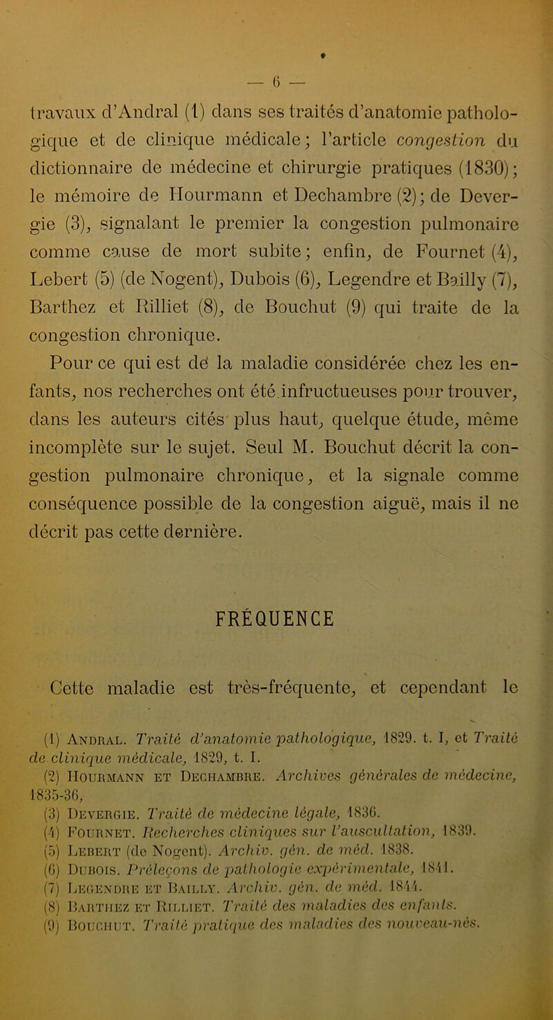 ♦ travaux cl’Andral (1) dans ses traités d’anatomie patholo- gique et de clinique médicale; l’article congestion du dictionnaire de médecine et chirurgie pratiques (1830); le mémoire de Hourmann et Dechambre (2) ; de Dever- gie (3), signalant le premier la congestion pulmonaire comme cause de mort subite ; enfin, de Fournet (4), Lebert (5) (de Nogent), Dubois (6), Legendre et Bailly (7), Barthez et Rilliet (8), de Bouchut (9) qui traite de la congestion chronique. Pour ce qui est dé la maladie considérée chez les en- fants, nos recherches ont été.infructueuses pour trouver, dans les auteurs cités plus haut, quelque étude, même incomplète sur le sujet. Seul M. Bouchut décrit la con- gestion pulmonaire chronique, et la signale comme conséquence possible de la congestion aiguë, mais il ne décrit pas cette dernière. FRÉQUENCE Cette maladie est très-fréquente, et cependant le (1) Andral. Traité d’anatomie pathologique, 1829. t. I, et Traité de.clinique médicale, 1829, t. I. (2) Hourmann et Dechambre. Archives générales de médecine, 1835-36, (3) Devergie. Traité de médecine légale, 1836. (4) Fournet. Recherches cliniques sur l’auscultation, 1839. (5) Lebert (de Nogent). Arcliiv. gèn. de mèd. 1838. (6) Dubois. Prèleçons de pathologie expérimentale, 1841. (7) Legendre et Bailly. Archiv. gén. de mèd. 1844. (8) Barthez et Rilliet. Traité des maladies des enfants. (9) Bouchut. 'Traité pratique des maladies des nouveau-nés.