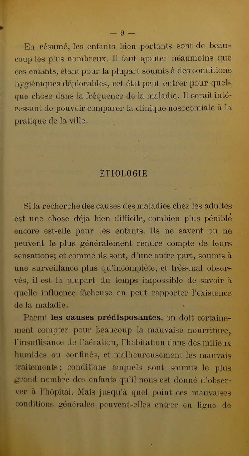 En résumé, les enfants bien portants sont cle beau- coup les plus nombreux. Il faut ajouter néanmoins que ces enictfits, étant pour la plupart soumis à des conditions hygiéniques déplorables, cet état peut entrer pour quel- que chose dans la fréquence de la maladie. Il serait inté- ressant de pouvoir comparer la clinique nosocomiale à la pratique de la ville. ÉTIOLOGIE Si la recherche des causes des maladies chez les adultes est une chose déjà bien difficile, combien plus pénible encore est-elle pour les enfants. Ils ne savent ou ne peuvent le plus généralement rendre compte de leurs sensations; et comme ils sont, d’une autre part, soumis à une surveillance plus qu’incomplète, et très-mal obser- vés, il est la plupart du temps impossible de savoir à quelle influence fâcheuse on peut rapporter l’existence de la maladie. Parmi les causes prédisposantes, on doit certaine- ment compter pour beaucoup la mauvaise nourriture, l’insuffisance de l’aération, l’habitation dans des milieux humides ou confinés, et malheureusement les mauvais traitements; conditions auquels sont soumis le plus i grand nombre des enfants qu’il nous est donné d’obser- ver à l’hôpital. Mais jusqu’à quel point ces mauvaises conditions générales peuvent-elles entrer en ligne de