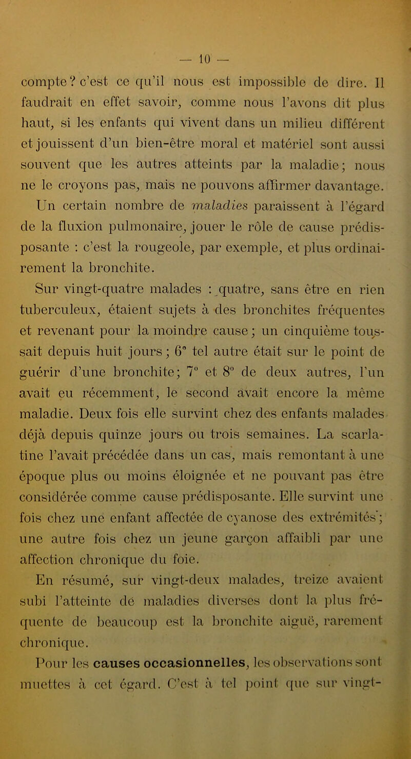 compte? c’est ce qu’il nous est impossible de dire. Il faudrait en effet savoir, comme nous l’avons dit plus haut, si les enfants qui vivent dans un milieu différent et jouissent d’un bien-être moral et matériel sont aussi souvent que les autres atteints par la maladie; nous ne le croyons pas, mais ne pouvons affirmer davantage. Un certain nombre de maladies paraissent à l’égard de la fluxion pulmonaire, jouer le rôle de cause prédis- posante : c’est la rougeole, par exemple, et plus ordinai- rement la bronchite. Sur vingt-quatre malades : quatre, sans être en rien tuberculeux, étaient sujets à des bronchites fréquentes et revenant pour la moindre cause ; un cinquième tous- sait depuis huit jours ; 6° tel autre était sur le point de guérir d’une bronchite; 7° et 8° de deux autres, l’un avait eu récemment, le second avait encore la même maladie. Deux fois elle survint chez des enfants malades déjà depuis quinze jours ou trois semaines. La scarla- tine l’avait précédée dans un cas, mais remontant à une époque plus ou moins éloignée et ne pouvant pas être considérée comme cause prédisposante. Elle survint une fois chez une enfant affectée de cyanose des extrémités ; une autre fois chez un jeune garçon affaibli par une affection chronique du foie. En résumé, sur vingt-deux malades, treize avaient subi l’atteinte dé maladies diverses dont la plus fré- quente de beaucoup est la bronchite aiguë, rarement chronique. Pour les causes occasionnelles, les observations sont muettes à cet égard. C’est à tel point que sur vingt-