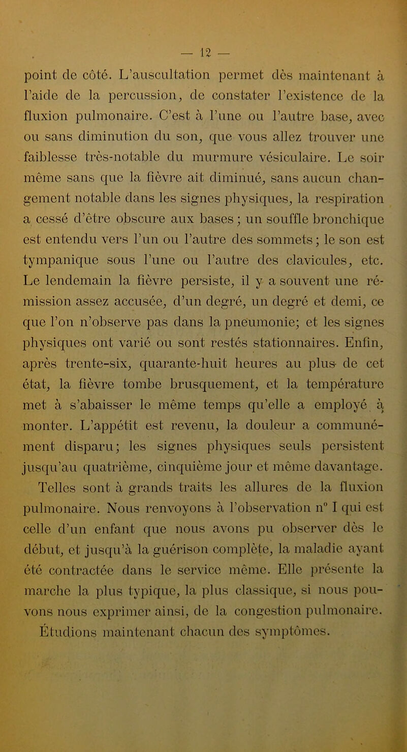 point cle côté. L’auscultation permet dès maintenant à l’aide de la percussion, de constater l’existence de la fluxion pulmonaire. C’est à l’une ou l’autre base, avec ou sans diminution du son, que vous allez trouver une faiblesse très-notable du murmure vésiculaire. Le soir même sans que la fièvre ait diminué, sans aucun chan- gement notable dans les signes physiques, la respiration a cessé d’être obscure aux bases ; un souffle bronchique est entendu vers l’un ou l’autre des sommets ; le son est tympanique sous l’une ou l’autre des clavicules, etc. Le lendemain la fièvre persiste, il y a souvent une ré- mission assez accusée, d’un degré, un degré et demi, ce que l’on n’observe pas dans la pneumonie; et les signes physiques ont varié ou sont restés stationnaires. Enfin, après trente-six, quarante-huit heures au plus- de cet état, la fièvre tombe brusquement, et la température met à s’abaisser le même temps qu’elle a employé à monter. L’appétit est revenu, la douleur a communé- ment disparu; les signes physiques seuls persistent jusqu’au quatrième, cinquième jour et même davantage. Telles sont à grands traits les allures de la fluxion pulmonaire. Nous renvoyons à l’observation n° I qui est celle d’un enfant que nous avons pu observer dès le début, et jusqu’à la guérison complète, la maladie ayant été contractée dans le service même. Elle présente la marche la plus typique, la plus classique, si nous pou- vons nous exprimer ainsi, de la congestion pulmonaire. Étudions maintenant chacun des symptômes.