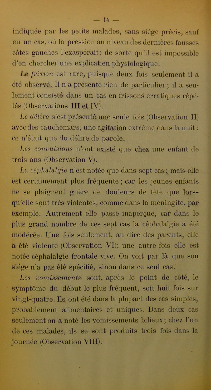 14 — indiquée par les petits malades, sans siège précis, sauf en un cas, où la pression au niveau des dernières fausses côtes gauches l’exaspérait; de sorte qu’il est impossible d’en chercher une explicatien physiologique. Le frisson est lare, puisque deux fois seulement il a été observé. Il n’a présenté rien de particulier; il a seu- lement consisté dans un cas en frissons erratiques répé- tés (Observations III et IV). Le délire s’est présenté une seule fois (Observation II) avec des cauchemars, une agitation extrême dans la nuit : ce n’était que du délire de parole. Les convulsions n’ont existé que chez une enfant de trois ans (Observation V). La cé'phada.lgie n’est notée que dans sept cas; mais elle est certainement plus fréquente ; car les jeunes enfants ne se plaignent guère de douleurs de tête que lors- qu’elle sont très-violentes, comme dans la méningite, par exemple. Autrement elle passe inaperçue, car dans le plus grand nombre de ces sept cas la céphalalgie a été modérée. Une fois seulement, au dire des parents, elle a été violente (Observation VI); une autre fois elle est notée céphalalgie frontale vive. On voit par là que son siège n’a pas été spécifié, sinon dans ce seul cas. Les vomissements sont, après le point de côté, le symptôme du début le plus fréquent, soit huit fois sur vingt-quatre. Ils ont été dans la plupart des cas simples, probablement alimentaires et uniques. Dans deux cas seulement on a noté les vomissements bilieux; chez l’un de ces malades, ils se sont produits trois fois dans la i