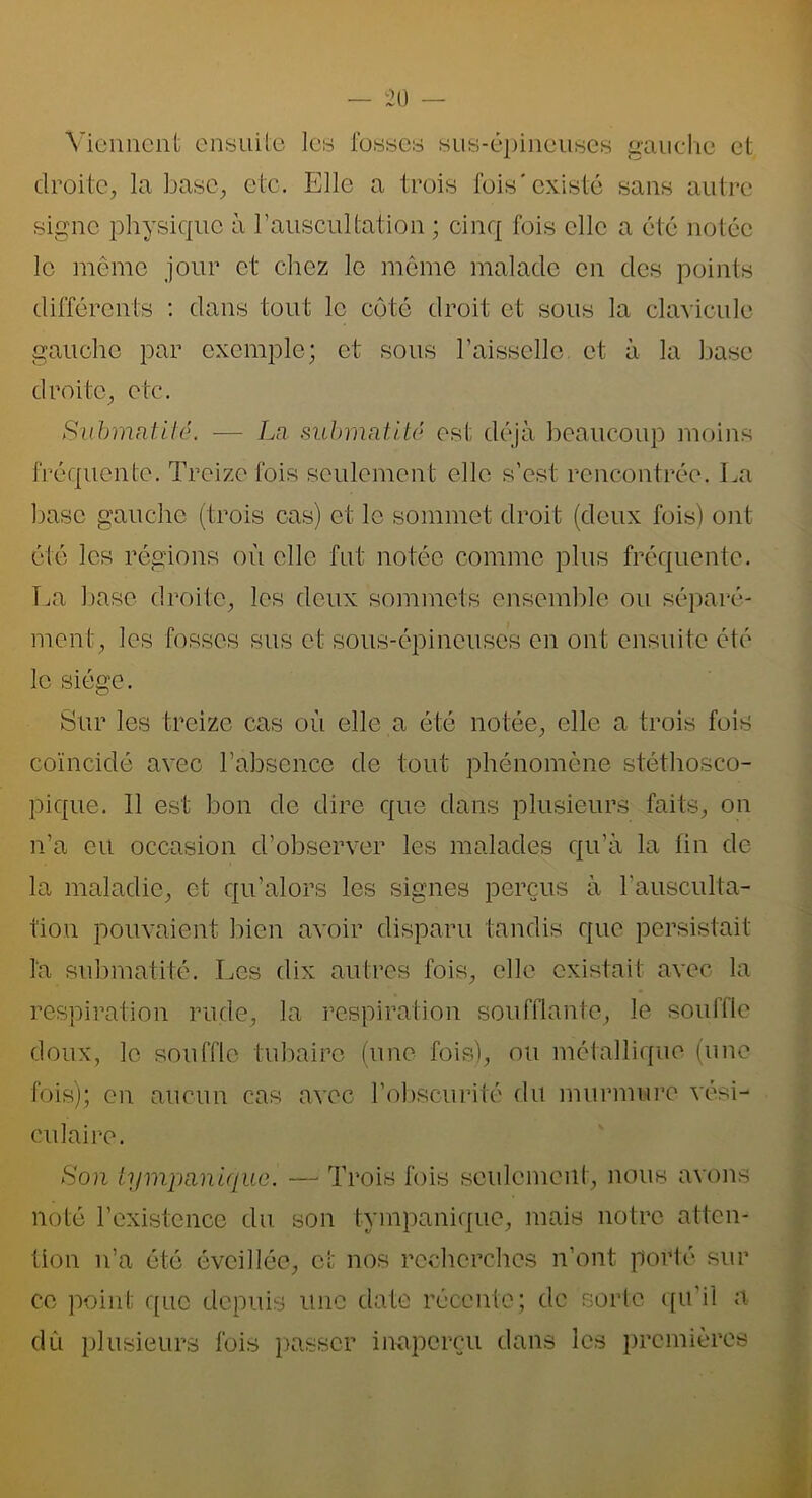 Viennent ensuite les fosses sus-épineuses gauche et droite, la base, etc. Elle a trois lois'existé sans autre signe physique à l'auscultation ; cinq fois elle a été notée le même jour et chez le même malade en des points différents : dans tout le côté droit et sous la clavicule gauche par exemple; et sous l’aisselle et à la base droite, etc. Submntité. ■—- La submatité est déjà beaucoup moins fréquente. Treize fois seulement elle s’est rencontrée. La base gauche (trois cas) et le sommet droit (deux fois) ont été les régions où elle fut notée comme plus fréquente. La base droite, les deux sommets ensemble ou séparé- ment, les fosses sus et sous-épineuses en ont ensuite été le siège. Sur les treize cas où elle a été notée, elle a trois fois coïncidé avec l’absence de tout phénomène stéthosco- pique. 11 est bon de dire que dans plusieurs faits, on n’a eu occasion d’observer les malades qu’à la fin de la maladie, et qu’alors les signes perçus à l’ausculta- tion pouvaient bien avoir disparu tandis que persistait la submatité. Les dix autres fois, elle existait avec la respiration rude, la respiration soufflante, le souffle doux, le souffle tubaire (une fois), ou métallique (une fois); en aucun cas avec l’obscurité du murmure vési- culaire. Son tympciniquc. —■ Trois fois seulement, nous avons noté l’existence du son tympanique, mais notre atten- tion n’a été éveillée, et nos recherches n’ont porté sur ce point que depuis une date récente; de sorte qu’il a dû plusieurs fois passer inaperçu dans les premières