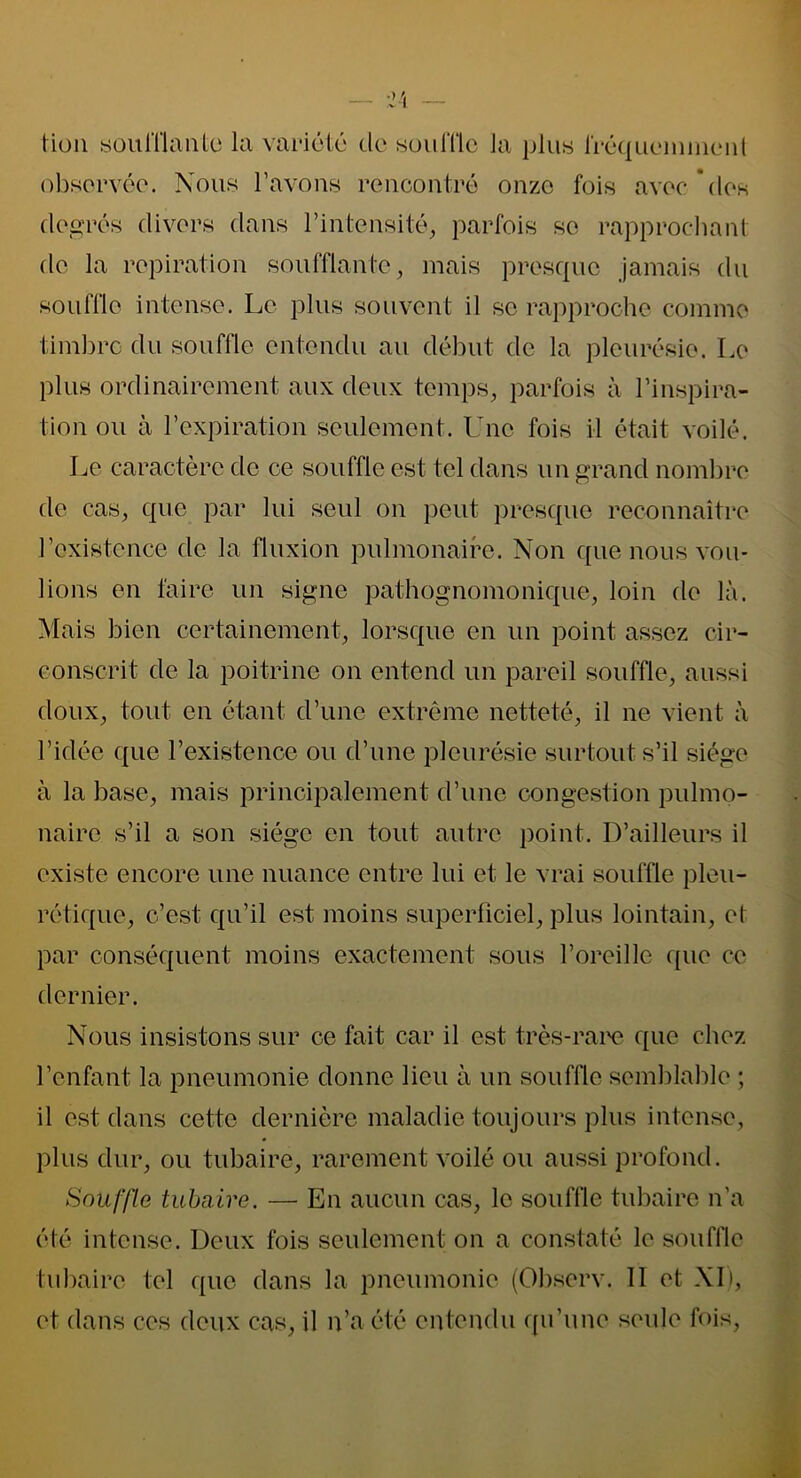 observée. Nous l’avons rencontré onze fois avec des degrés divers dans l’intensité, parfois se rapprochant de la ropiration soufflante, mais presque jamais du souffle intense. Le plus souvent il se rapproche comme timbre du souffle entendu au début de la pleurésie. Le plus ordinairement aux deux temps, parfois à l’inspira- tion ou à l’expiration seulement. Une fois il était voilé. Le caractère de ce souffle est tel dans un grand nombre de cas, que par lui seul on peut presque reconnaître l’existence de la fluxion pulmonaire. Non que nous vou- lions en faire un signe pathognomonique, loin de là. Mais bien certainement, lorsque en un point assez cir- conscrit de la poitrine on entend un pareil souffle, aussi doux, tout en étant d’une extrême netteté, il ne vient à l’idée que l’existence ou d’une pleurésie surtout s’il siège à la base, mais principalement d’une congestion pulmo- naire s’il a son siège en tout autre point. D’ailleurs il existe encore une nuance entre lui et le vrai souffle pleu- rétique, c’est qu’il est moins superficiel, plus lointain, et par conséquent moins exactement sous l’oreille que ce dernier. Nous insistons sur ce fait car il est très-rare que chez l’enfant la pneumonie donne lieu à un souffle semblable ; il est dans cette dernière maladie toujours plus intense, plus dur, ou tubaire, rarement voilé ou aussi profond. Souffle tubaire. — En aucun cas, le souffle tubaire n'a été intense. Deux fois seulement on a constaté le souffle tubaire tel que dans la pneumonie (Observ. 11 et XI), et dans ces doux cas, il n’a été entendu qu’une seule fois,