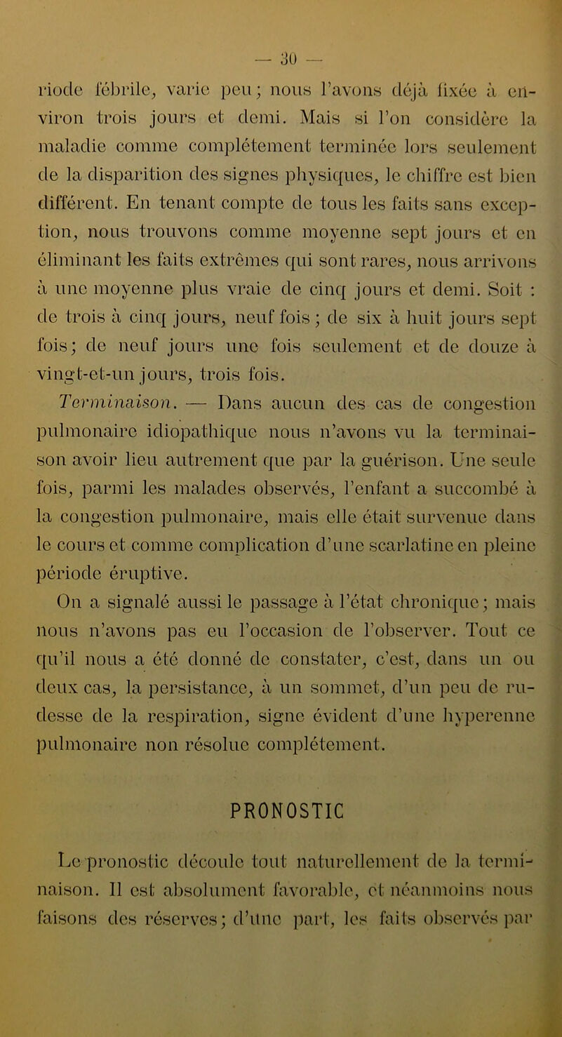 riode fébrile, varie peu; nous l’avons déjà fixée à en- viron trois jours et demi. Mais si l’on considère la maladie comme complètement terminée lors seulement de la disparition des signes physiques, le chiffre est bien différent. En tenant compte de tous les faits sans excep- tion, nous trouvons comme moyenne sept jours et en éliminant les faits extrêmes qui sont rares, nous arrivons à une moyenne plus vraie de cinq jours et demi. Soit : de trois à cinq jours, neuf fois ; de six à huit jours sept fois; de neuf jours une fois seulement et de douze à vingt-et-un jours, trois fois. Terminaison. — Dans aucun des cas de congestion pulmonaire idiopathique nous n’avons vu la terminai- son avoir lieu autrement que par la guérison. Une seule fois, parmi les malades observés, l’enfant a succombé à la congestion pulmonaire, mais elle était survenue dans le cours et comme complication d’une scarlatine en pleine période éruptive. On a signalé aussi le passage à l’état chronique; mais nous n’avons pas eu l’occasion de l’observer. Tout ce qu’il nous a été donné de constater, c’est, dans un ou deux cas, la persistance, à un sommet, d’un peu de ru- desse de la respiration, signe évident d’une hyperenne pulmonaire non résolue complètement. PRONOSTIC Le pronostic découle tout naturellement de la termi- naison. 11 est absolument favorable, et néanmoins nous faisons des réserves; d’une part, les faits observés par