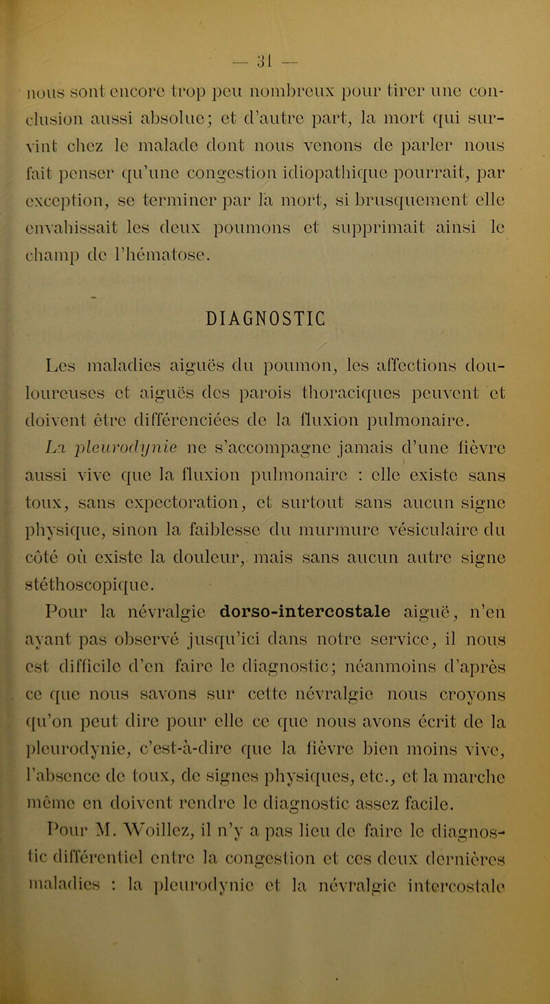 nous sont encore trop peu nombreux pour tirer une con- clusion aussi absolue; et d’autre part, la mort qui sur- vint chez le malade dont nous venons de parler nous fait penser qu’une congestion idiopathique pourrait, par exception, se terminer par la mort, si brusquement elle envahissait les deux poumons et supprimait ainsi le champ de l’hématose. DIAGNOSTIC Les maladies aiguës du poumon, les affections dou- loureuses et aiguës des parois thoraciques peuvent et doivent être différenciées de la fluxion pulmonaire. L'i pleurodynie ne s’accompagne jamais d’une lièvre i aussi vive que la fluxion pulmonaire : elle existe sans toux, sans expectoration, et surtout sans aucun signe physique, sinon la faiblesse du murmure vésiculaire du côté où existe la douleur, mais sans aucun autre signe stéthoscopique. Pour la névralgie dorso-intercostale aiguë, n’en ayant pas observé jusqu’ici dans notre service, il nous est difficile d’en faire le diagnostic; néanmoins d’après ce que nous savons sur cette névralgie nous croyons (pi’on peut dire pour elle ce que nous avons écrit de la pleurodynie, c’est-à-dire que la fièvre bien moins vive, l’absence de toux, de signes physiques, etc., et la marche même en doivent rendre le diagnostic assez facile. Pour M. Woillez, il n’y a pas lieu de faire le diagnos- tic différentiel entre la congestion et ces deux dernières maladies : la pleurodynie et la névralgie intercostale