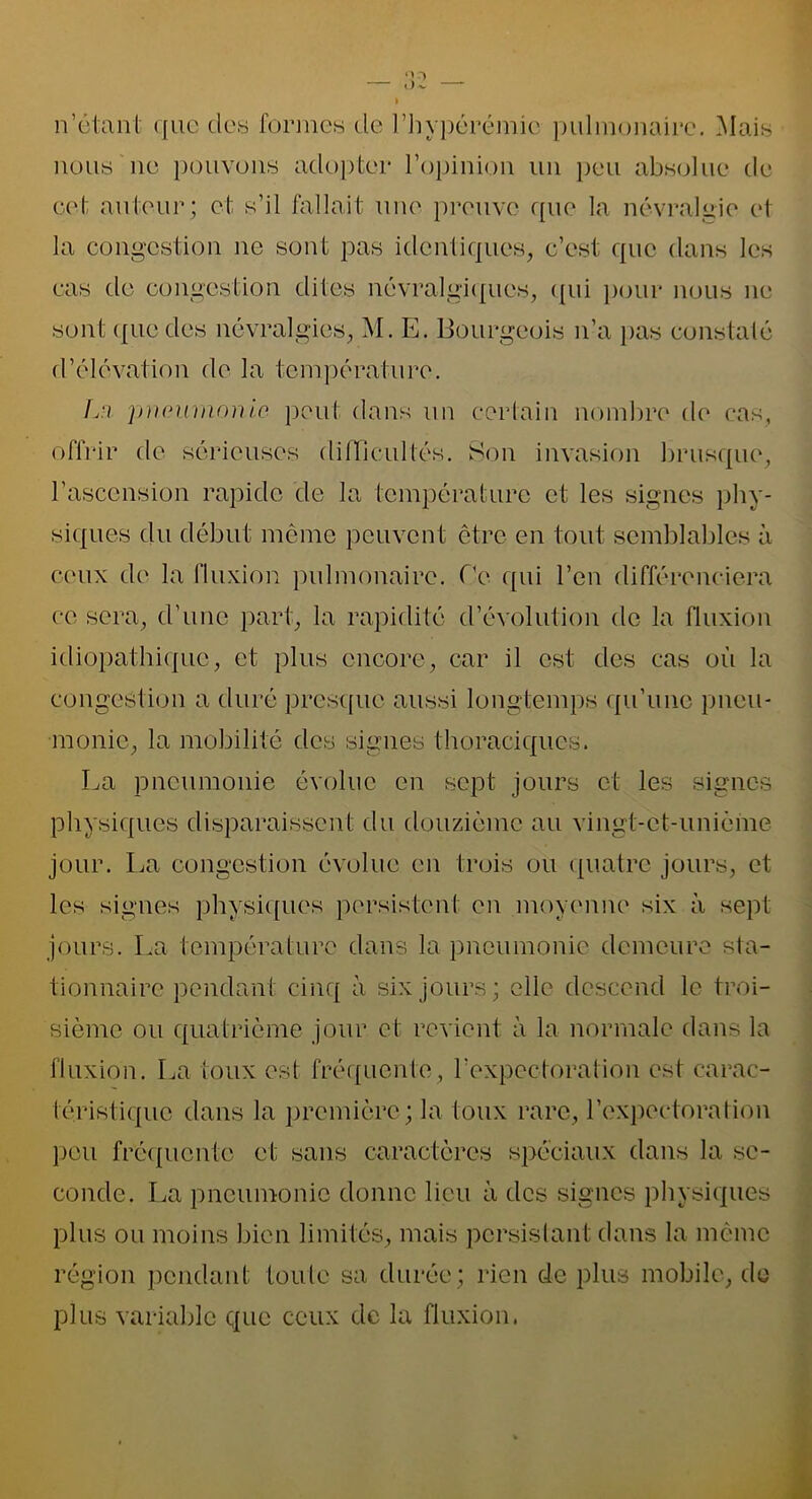 n’étant que des formes de l’hypérémic pulmonaire. Mais nous ne pouvons adopter l’opinion un peu absolue de cet auteur; et s’il fallait une preuve que la névralgie et la congestion 11e sont pas identiques, c’est que dans les cas de congestion dites névralgiques, qui pour nous ne sont ({lie des névralgies, M. E. Bourgeois n’a pas constaté d’élévation de la température. L:i pneumonie, peut dans un certain nombre de cas, offrir de sérieuses dillicullés. Son invasion brusque, l’ascension rapide de la température et les signes phy- siques du début même peuvent être en tout semblables à ceux de la fluxion pulmonaire. Oc qui l’en différenciera ce sera, d’une part, la rapidité d’évolution de la fluxion idiopathique, et plus encore, car il est des cas où la congestion a duré presque aussi longtemps qu’une pneu- monie, la mobilité des signes thoraciques. La pneumonie évolue en sept jours et les signes physiques disparaissent du douzième au vingt-et-unième jour. La congestion évolue en trois ou quatre jours, et les signes physiques persistent en moyenne six à sept jours. La température dans la pneumonie demeure sta- tionnaire pendant cinq à six jours; elle descend le troi- sième ou quatrième jour et revient à la normale dans la fluxion. La toux est fréquente, l'expectoration est carac- téristique dans la première; la toux rare, l’expectoration peu fréquente et sans caractères spéciaux dans la se- conde. La pneumonie donne lieu à des signes physiques plus ou moins bien limités, mais persistant dans la même région pendant toute sa durée; rien de plus mobile, de plus variable que ceux de la fluxion.