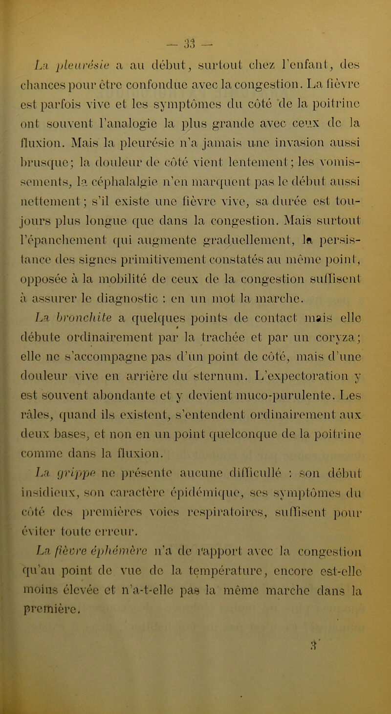 La pleurésie a au début, surtout chez l’enfant, des chances pour être confondue avec la congestion. La fièvre est parfois vive et les symptômes du côté de la poitrine ont souvent l’analogie la plus grande avec ceux de la fluxion. Mais la pleurésie n’a jamais une invasion aussi brusque; la douleur de côté vient lentement ; les vomis- sements, lu céphalalgie n’en marquent pas le début aussi nettement; s’il existe une fièvre vive, sa durée est tou- jours plus longue que dans la congestion. Mais surtout l’épanchement qui augmente graduellement, la persis- tance des signes primitivement constatés au même point, opposée à la mobilité de ceux de la congestion suffisent à assurer le diagnostic : en un mot la marche. La bronchite a quelques points de contact mais elle t débute ordinairement par la trachée et par un coryza; elle ne s’accompagne pas d'un point de côté, mais d’une douleur vive en arrière du sternum. L’expectoration y est souvent abondante et y devient muco-purulente. Les râles, quand ils existent, s’entendent ordinairement aux deux bases, et non en un point quelconque de la poitrine comme dans la fluxion. La grippe ne présente aucune difficullé : son début insidieux, son caractère épidémique, ses symptômes du côté fies premières voies respiratoires, suffisent pour éviter toute erreur. La fièvre éphémère n’a de rapport avec la congestion qu’au point de vue de la température, encore est-elle moins élevée et n’a-t-elle pas la même marche dans la première.