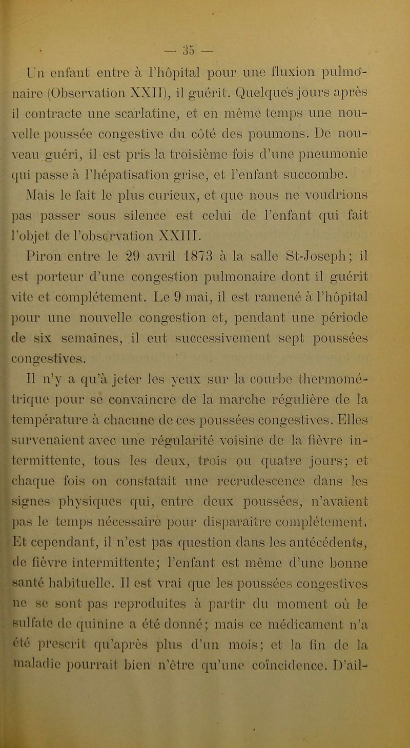 En enfant entre à l’hôpital pour une fluxion pulmo- naire (Observation XXII), il guérit. Quelques jours après il contracte une scarlatine, et en même temps une nou- velle poussée congestive du côté clés poumons. I)e nou- veau guéri, il est pris la troisième fois d’une pneumonie qui passe à l’hépatisation grise, et l’enfant succombe. Mais le fait le plus curieux, et que nous ne voudrions pas passer sous silence est celui de l’enfant qui fait l’objet de l’observation XXIII. Piron entre le 29 avril 1873 à la salle St-Joseph; il est porteur cl’une congestion pulmonaire dont il guérit vite et complètement. Le 9 mai, il est ramené à l’hôpital pour une nouvelle congestion et, pendant une période de six semaines, il eut successivement sept poussées congestives. Il n’y a qu’à jeter les yeux sur la courbe thermomé- trique pour se convaincre de la marche régulière de la température à chacune de ces poussées congestives. Elles survenaient avec une régularité voisine de la fièvre in- 'O termittente, tous les deux, trois ou quatre jours; et chaque fois on constatait une recrudescence dans les signes physiques qui, entre deux poussées, n’avaient pas le temps nécessaire pour disparaître complètement. Et cependant, il n’est pas question dans les antécédents, de fièvre intermittente; l’enfant est même d’une bonne santé habituelle. Il est vrai que les poussées congestives ne se sont pas reproduites à partir du moment où le sulfate de quinine a été donné; mais ce médicament n’a été prescrit qu’après plus d’un mois; et la fin de la maladie pourrait bien n’êtrc qu’une coïncidence. D’ail-