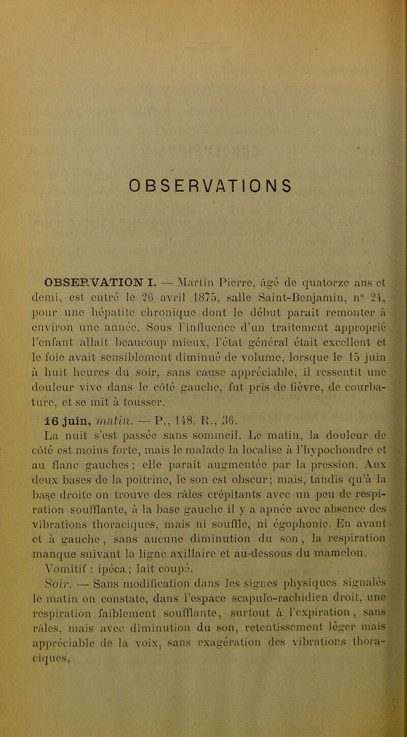 OBSERVATIONS OBSERVATION I. — Martin Pierre, âgé de quatorze ans et demi, est entré le 2G avril 1875, salle Saint-Benjamin, n° 24, pour une hépatite chronique dont le début parait remonter à environ une année. Sous l'influence d’un traitement approprié l’enfant allait beaucoup mieux, l’état général était excellent et le foie avait sensiblement diminué de volume, lorsque le 15 juin à huit heures du soir, sans cause appréciable, il ressentit une douleur vive dans le côté gauche, fut pris de fièvre, de courba- ture, et se mit à tousser. 16 juin, matin. — P., 148. R., 36. La nuit s’est passée sans sommeil. Le matin, la douleur de côté est moins forte, mais le malade la localise à l’hypochondre et au flanc gauches ; elle paraît augmentée par la pression. Aux deux bases de la poitrine, le son est obscur; mais, tandis qu’à la base droite on trouve des râles crépitants avec un peu de respi- ration soufflante, à la base gauche il y a apnée avec absence des vibrations thoraciques, mais ni souffle, ni égophonie. En avant- et à gauche, sans aucune diminution du son, la respiration manque suivant la ligne axillaire et au-dessous du mamelon. Vomitif : ipéca; lait coupé. Soir. — Sans modification dans les signes physiques signalés le matin on constate, dans l’espace scapulo-rachidien droit, une respiration faiblement soufflante, surtout à l'expiration, sans râles, mais avec diminution du son, retentissement léger mais appréciable de la voix, sans exagération des vibrations thora- ciques,