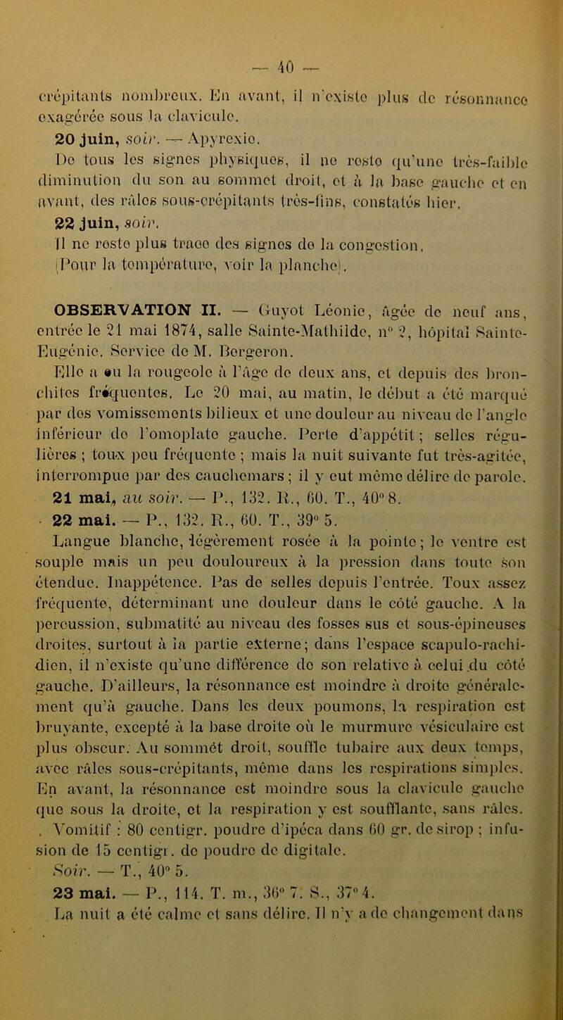 exagérée sous la clavicule. 20 juin, soir. — Apyrexio. De tous les signes physiques, il ne rosto qu’une très-faible diminution du son au sommet droit, et h la base gauche et en avant, des râles sous-crépitants très-fins, constatés hier. 22 juin, soir. Il ne rosto plus traoo des signes do la congestion, [Pour la tompératuro, voir la planche]. OBSERVATION II. — Guyot Léonie, âgée de neuf ans, entrée le 21 mai 1874, salle Sainte-Mathilde, n° 2, hôpital Sainte- Eugénie. Service de M. Bergeron. Elle a «u la rougeole à l’âge de deux ans, cl depuis des bron- chites fréquentes. Le 20 mai, au matin, le début a été marqué par dos vomissements bilieux et une douleur au niveau do l’angle inférieur de l'omoplate gauche. Perte d’appétit; selles régu- lières ; toux pou fréquente ; mais la nuit suivante fut très-agitée, interrompue par des cauchemars; il y eut mémo délire de parole. 21 mai, au soir. — P., 132. It., 60. T., 40°8. 22 mai. — P., 132. IL, 60. T., 39° 5. Langue blanche, légèrement rosée à la pointe; le ventre est souple mais un peu douloureux à la pression dans toute son étendue. Inappétence. Pas do selles depuis l’entrée. Toux assez fréquente, déterminant une douleur dans le côté gauche. A la percussion, submatité au niveau des fosses sus et sous-épineuses droites, surtout à la partie externe; dans l'espace scapulo-rachi- dicn, il n’existe qu’une différence do son relative à celui du côté gauche. D’ailleurs, la résonnance est moindre à droite générale- ment qu’à gauche. Dans les deux poumons, la respiration est bruyante, excepté à la base droite où le murmure vésiculaire est plus obscur. Au sommet droit, souffle tubaire aux deux temps, avec râles sous-crépitants, même dans les respirations simples. En avant, la résonnance est moindre sous la clavicule gauche que sous la droite, et la respiration y est souillante, sans râles. , Vomitif : 80 centigr. poudre d’ipéca dans 60 gr. de sirop ; infu- sion de 15 centigr. de poudre de digitale. Soir. — T., 40° 5. 23 mai. — P., 114. T. m., 36° 7. S., 37 4. La nuit a été calme et sans délire. Il n’y a de changement dans