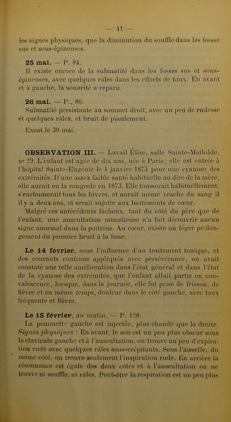 les signes physiques, que la diminution du souille dans les fosssc sus et sous-épineuses. 25 mai. — 1*. 84. 11 existe encore de la submatité dans les fosses sus et sous- épineuses, avec quelques râles dans les efforts de toux. En avant et à gauche, la sonorité a reparu. f ; 26 mai. — P., 80. Submatité persistante au sommet droit, avec un peu de rudesse et quelques râles, et bruit de piaulement. Exeat le 30 mai. OBSERVATION III. — Lavail Élise, salle Sainte-Mathilde, n° 20. L’enlant est âgée de dix ans, née à Paris; elle est entrée à l'hôpital Sainte-Eugénie le 4 janvier 1875 pour une cyanose des extrémités. D’une assez faible santé habituelle au dire de la mère, elle aurait eu la rougeole en 1873. Elle tousserait habituellement, s’enrhumerait tous les hivers, et aurait môme craché du sang il il y a deux ans, et serait sujette aux battements de cœur. Malgré ces antécédents fâcheux, tant du côté du père que de l’enfant, une auscultation minutieuse n’a fait découvrir aucun signe anormal dans la poitrine. Au cœur, existe un léger prolon- gement du premier bruit à la base. Le 14 février, sous l’influence d’un traitement tonique, et des courants continus appliqués avec persévérance, on avait constaté une telle amélioration dans l’état général et dans l’état de la cyanose des extrémités, que l’enfant allait partir en con- valescence, lorsque, dans la journée, elle fut prise de frisson, de fièvre et en même temps, douleur dans le côté gauche, avec toux fréquente et fièvre. Le 15 février, au matin. — P. 128. La pommette gauche est injectée, plus chaude que la droite. Siçjnes physiques : En avant, le son est un peu plus obscur sous la clavicule gauche et à l’auscultation, on trouve un peu d’expira- tion rudé avec quelques râles sous-crépitants. Sous l’aisselle, du mémo côté, on trouvo seulement l’inspiration rude. En arrière la résonnance est égale des doux côtés et à l’auscultation on ne trouve ni souffle, ni râles, Pout-êtro la respiration est un peu plus