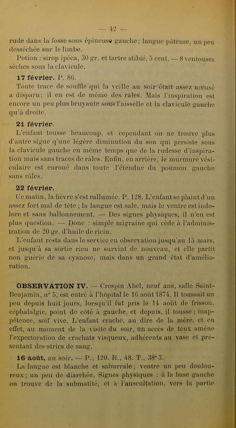 rucle clans la fosse sous épineuse gauche; langue pâteuse, un peu desséchée sur le limbe. Potion : sirop ipéca, 30 gr. et tartre stibié, 5 cent. — 8 ventouses sèches sous la clavicule. 17 février. P. 80. Toute trace de souffle qui la veille au soir était assez aedusé a disparu; il en est de même des râles. Mais l’inspiration est encore un peu plus bruyante sottSfaisselle et la clavicule gauche qu’à droite. 21 février. L’enfant tousse beaucoup, et cependant on ne trouve plus d’autre signe q’unc légère diminution du son qui persiste sous la clavicule gauche en môme temps que de la rudesse d’inspira- tion mais sans traces de râles. Enfin, en arrière, le murmure vési- culaire est enroué dans toute l’étencluc du poumon gauche sans râles. 22 février. Ce matin, la fièvre s’est rallumée. P. 128. L’enfant se plaint d’un assez fort mal de tête ; la langue est sale, mais le ventre est indo- lore et sans ballonnement. — Des signes physiques, il n’en est plus question. — Donc : simple migraine qui cède à l’adminis- tration de 20 gr. d’huile clc ricin. L’enfant resta dans le service en observation jusqu’au 15 mars, et jusqu’à sa sortie rien ne survint de nouveau, et elle partit non guérie de sa cyanose, mais dans un grand état d’amélio- ration. OBSERVATION IV. — Crcspin Abel, neuf ans, salle Saint- Benjamin, n° 5, est entré à l’hôpital le IG août 1874. Il toussait un peu depuis huit jours, lorsqu’il fut' pris le 14 août de frisson, céphalalgie, point de côté à gauche, et depuis, il tousse ; inap- pétence, soif vive. L’enfant crache, au dire de la mère, et en effet, au moment de la visite du soir, Un accès de toux amène l’expectoration de crachats visqueux, adhérents au vase et pré- sentant des-stries de sang. 16 août, au soir. — P., 120. R., 48. T., 38° 3. La langue est blanche et saburrale ; ventre un peu doulou- reux ; un peu de diarrhée. Signes physiques : à la base gauche on trouve de la submatité, et à l’auscultation, vers la partie
