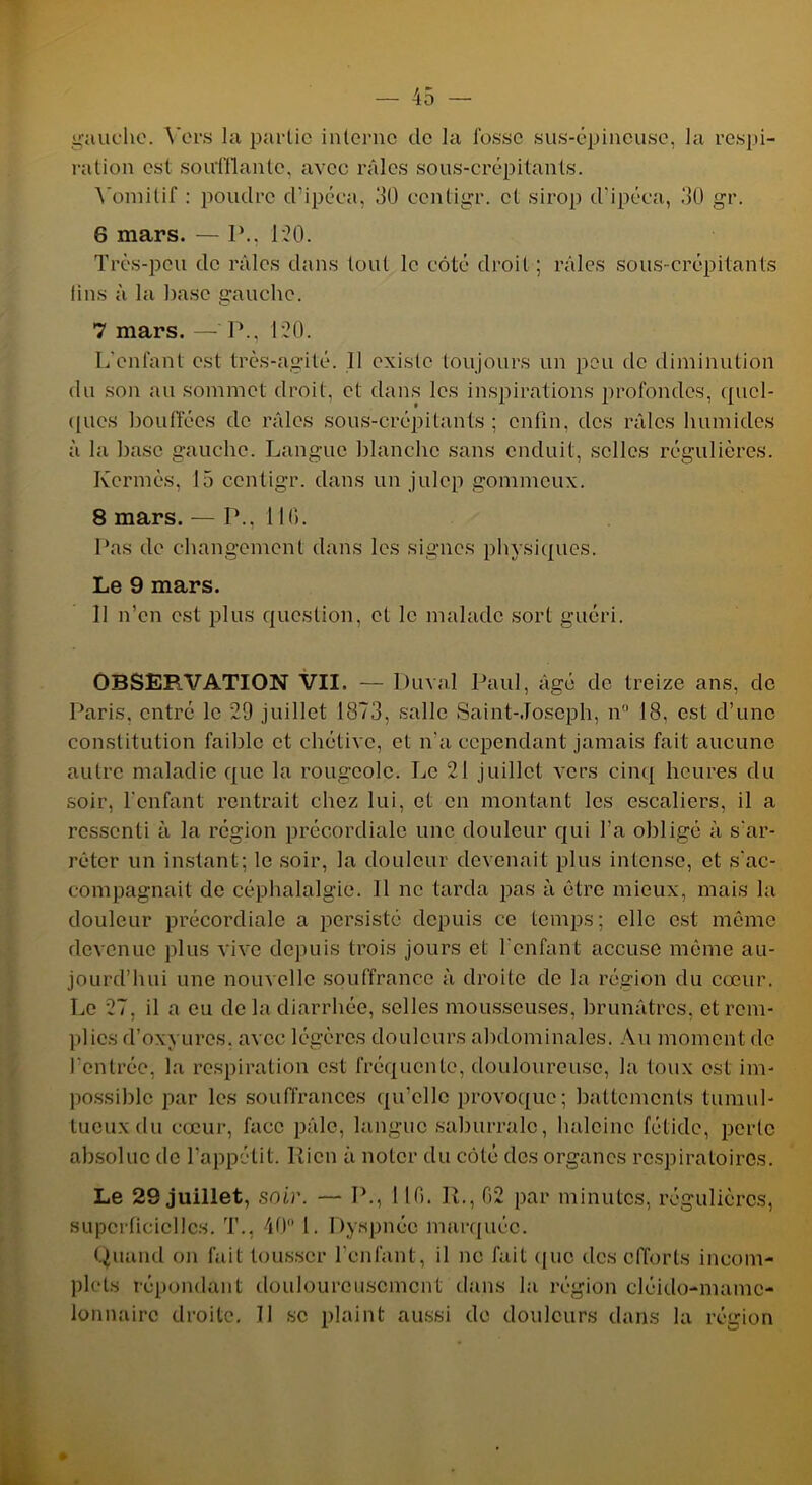 gauche. Vers la partie interne de la fosse sus-épineuse, la respi- ration est soufflante, avec râles sous-crépitants. Vomitif : poudre d’ipéca, 30 ccntigr. et sirop d'ipéca, 30 gr. 6 mars. — P., 120. Très-peu de râles dans tout le côté droit; râles sous-crépitants fins à la base gauche. 7 mars. — I\, 120. L'enfant est très-agité. 11 existe toujours un peu de diminution du son au sommet droit, et dans les inspirations profondes, quel- ques bouffées de râles sous-crépitants; enfin, des râles humides à la base gauche. Langue blanche sans enduit, selles régulières. Kermès, 15 ccntigr. dans un julcp gommeux. 8 mars. — P., 110. Pas de changement dans les signes physiques. Le 9 mars. 11 n’en est plus question, et le malade sort guéri. OBSEF.VATION VII. — Durai Paul, âgé de treize ans, de Paris, entré le 29 juillet 1873, salle Saint-Joseph, n° 18, est d’une constitution faible et chétive, et n'a cependant jamais fait aucune autre maladie que la rougeole. Le 21 juillet vers cinq heures du soir, l'enfant rentrait chez lui, et en montant les escaliers, il a ressenti à la région précordiale une douleur qui l’a obligé à s'ar- rêter un instant; le soir, la douleur devenait plus intense, et s'ac- compagnait de céphalalgie. 11 ne tarda pas à être mieux, mais la douleur précordiale a persisté depuis ce temps; elle est même devenue plus vive depuis trois jours et l'enfant accuse même au- jourd’hui une nouvelle souffrance à droite de la région du cœur. Le 27, il a eu de la diarrhée, selles mousseuses, brunâtres, et rem- plies d’oxyures, avec légères douleurs abdominales. Au moment de l'entrée, la respiration est fréquente, douloureuse, la toux est im- possible par les souffrances qu'elle provoque; battements tumul- tueux du cœur, face pâle, langue saburralc, haleine fétide, perle absolue de l’appétit. Rien à noter du côté des organes respiratoires. Le 29 juillet, soir. — P., 110. R., 02 par minutes, régulières, superficielles. T., 40° 1. Dyspnée marquée. Quand on fait tousser l’enfant, il ne fait que des efforts incom- plets répondant douloureusement dans la région cléido-mamc- lonnairc droite. Il se plaint aussi de douleurs dans la région