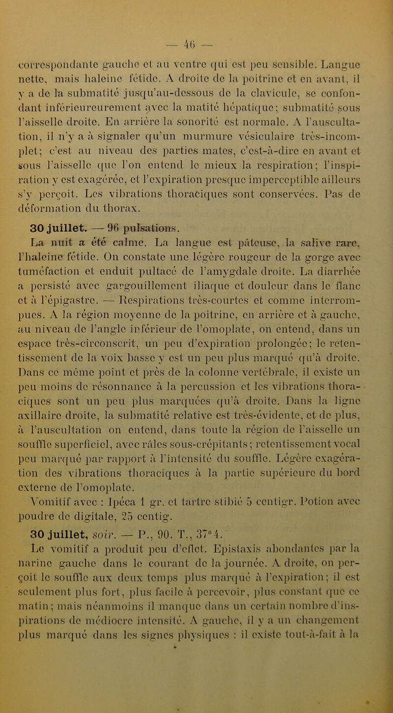 correspondante gaucho et au ventre qui est peu sensible. Langue nette, mais haleine fétide. A droite de la poitrine cl en avant, il y a de la submatité jusqu’au-dessous de la clavicule, se confon- dant inférienreurement avec la matité hépatique; submatité sous l’aisselle droite. En arrière la sonorité est normale. A l'ausculta- tion, il n’y a à signaler qu’un murmure vésiculaire très-incom- plet; c’est au niveau des parties mates, c’est-à-dire en avant et sous l’aisselle que l'on entend le mieux la respiration; l’inspi- ration y est exagérée, et l’expiration presque imperceptible ailleurs s’y perçoit. Les vibrations thoraciques sont conservées. Pas de déformation du thorax. 30 juillet. — 96 pulsations. La nuit a été calme. La langue est pâteuse, la salive rare, l’haleinc fétide. On constate une légère rougeur de la gorge avec tuméfaction et enduit pultacé de l’amygdale droite. La diarrhée a persisté avec gargouillement iliaque et douleur dans le flanc et à l’épigastre. — Respirations très-courtes et comme interrom- pues. A la région moyenne de la poitrine, en arrière et à gauche, au niveau de l’angle inférieur de l’omoplate, on entend, dans un espace très-circonscrit, un peu d’expiration prolongée; le reten- tissement de la voix basse y est un peu plus marqué qu’à droite. Dans ce même point et près de la colonne vertébrale, il existe un peu moins de résonnance à la percussion et les vibrations thora- ciques sont un peu plus marquées qu’à droite. Dans la ligne axillaire droite, la submatité relative est très-évidente, et de plus, à l’auscultation on entend, dans toute la région de l’aisselle un souffle superficiel, avec râles sous-crépitants ; retentissement vocal peu marqué par rapport à l’intensité du souffle. Légère exagéra- tion des vibrations thoraciques à la partie supérieure du bord externe de l’omoplate. Vomitif avec : Ipéca 1 gr. et tartre slibié 5 ccntigr. Potion avec poudre de digitale, 25 ccntig. 30 juillet, süir. — P., 90. T., 37°4. Le vomitif a produit peu d’cflct. Epistaxis abondantes par la narine gauche dans le courant de la journée. A droite, on per- çoit le souffle aux deux temps plus marqué à l’expiration; il est seulement plus fort, plus facile à percevoir, plus constant que ce matin; mais néanmoins il manque dans un certain nombre d'ins- pirations de médiocre intensité. A gauche, il y a un changement plus marqué dans les signes physiques : il existe tout-à-fait à la