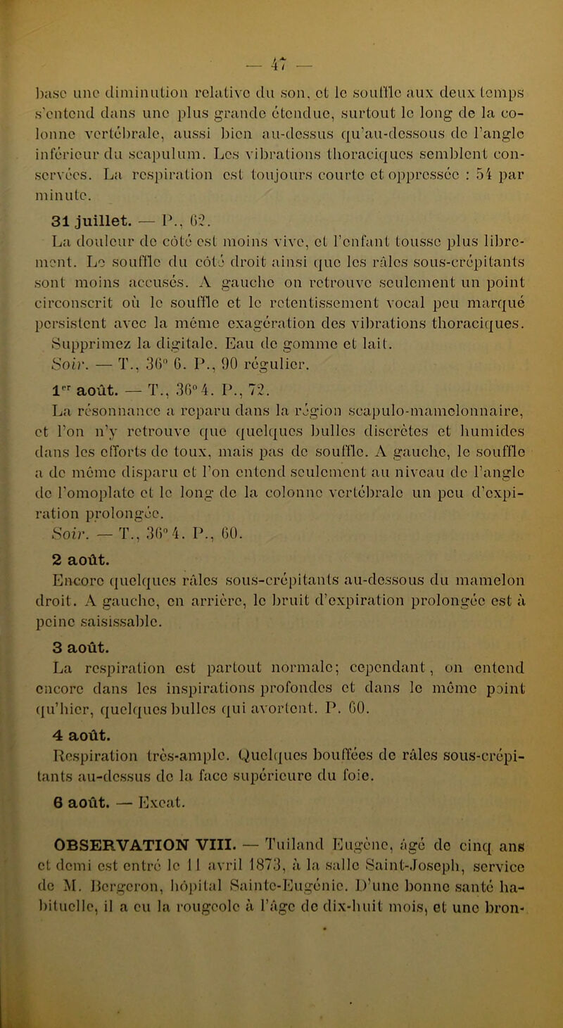 ■— 4/ — base une diminution relative du son. et le souille aux deux temps s'entend dans une plus grande étendue, surtout le long de la co- lonne vertébrale, aussi bien au-dessus qu’au-dessous de l’angle inférieur du seapulum. Les vibrations thoraciques semblent con- servées. La respiration est toujours courte et oppressée : 54 par min u le. 31 juillet. — P., G2. La douleur de côté est moins vive, et l’enfant tousse plus libre- ment. Le souffle du côté droit ainsi que les râles sous-crépitants sont moins accusés. A gauche on retrouve seulement un point circonscrit où le souffle et le retentissement vocal peu marqué persistent avec la même exagération des vibrations thoraciques. Supprimez la digitale. Eau de gomme et lait. Soir. — T., 36° G. P., 90 régulier. 1 août. — T., 36°4. P., 72. La résonnance a reparu dans la région scapulo-mamclonnaire, et l’on n’y retrouve que quelques bulles discrètes et humides dans les efforts de toux, mais pas de souffle. A gauche, le souffle a de même disparu et l’on entend seulement au niveau de l’angle de l'omoplate et le long de la colonne vertébrale un peu d’expi- 1 ration prolongée. Soir. — T., 36°4. P., 60. 2 août. Encore quelques râles sous-crépitants au-dessous du mamelon droit. A gauche, en arrière, le bruit d’expiration prolongée est à peine saisissablc. 13 août. La respiration est partout normale; cependant, on entend encore dans les inspirations profondes et dans le même point qu’hier, quelques bulles qui avortent. P. GO. 4 août. Respiration très-ample. Quelques bouffées de râles sous-crépi- tants au-dessus de la face supérieure du foie. 6 août. — Excat. OBSERVATION VIII. — Tuiland Eugène, âgé do cinq ans et demi est entré le I 1 avril 1873, à la salle Saint-Joseph, service de M. Bergeron, hôpital Sainte-Eugénie. D’une bonne santé ha- Ibituclle, il a eu la rougeole à l’âge de dix-huit mois, et une bron-