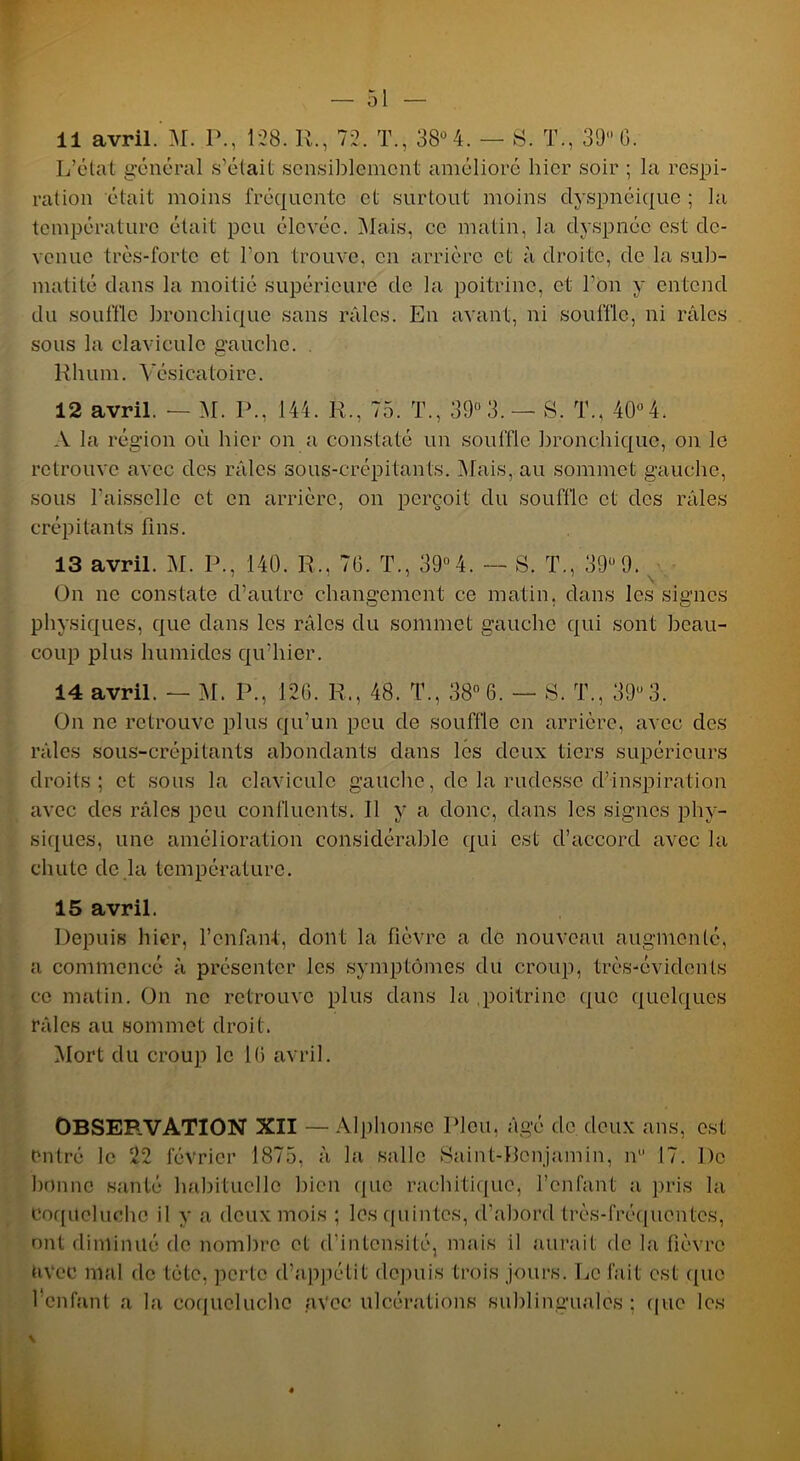 L’état général s’était sensiblement amélioré hier soir ; la respi- ration était moins fréquente et surtout moins dyspnéique ; la température était peu élevée. Mais, ce malin, la dyspnée est de- venue très-forte et l’on trouve, en arrière et à droite, de la sub- matité dans la moitié supérieure de la poitrine, et l’on y entend du souffle bronchique sans râles. En avant, ni souffle, ni râles sous la clavicule gauche. . Rhum. Vésicatoire. 12 avril. — M. P., 144. R., 75. T., 39 3. — S. T., 40° 4. A la région où hier on a constaté un souffle bronchique, on le retrouve avec des râles sous-crépitants. Mais, au sommet gauche, sous l'aisselle et en arrière, on perçoit du souffle et des râles crépitants fins. 13 avril. M. P., 140. R., 7G. T., 39°4. — S. T., 39-9. On ne constate d’autre changement ce matin, dans les signes physiques, que dans les râles du sommet gauche qui sont beau- coup plus humides qu’hier. 14 avril. — M. P., 126. R., 48. T., 38° 6. — S. T., 39-3. On ne retrouve plus qu’un peu de souffle en arrière, avec des râles sous-crépitants abondants dans les deux tiers supérieurs droits; et sous la clavicule gauche, de la rudesse d’inspiration avec des râles peu confluents. Il y a donc, dans les signes phy- siques, une amélioration considérable qui est d’accord avec la chute de la température. 15 avril. Depuis hier, l’enfant, dont la fièvre a de nouveau augmenté, a commencé à présenter les symptômes du croup, très-évidents ce matin. On ne retrouve plus dans la poitrine que quelques râles au sommet droit. Mort du croup le IG avril. OBSERVATION XII — Alphonse Pieu, âgé de deux ans, est entré le 22 février 1875, à la salle Saint-Benjamin, n° 17. De bonne santé habituelle bien (pic rachitique, l’enfant a pris la Coqueluche il y a deux mois ; les quintes, d’abord très-fréquentes, ont diminué de nombre et d’intensité, mais il aurait de la fièvre avec mal de tctc, perle d’appétit depuis trois jours. Le fait est que l'enfant a la coqueluche avec ulcérations sublinguales : (pie les