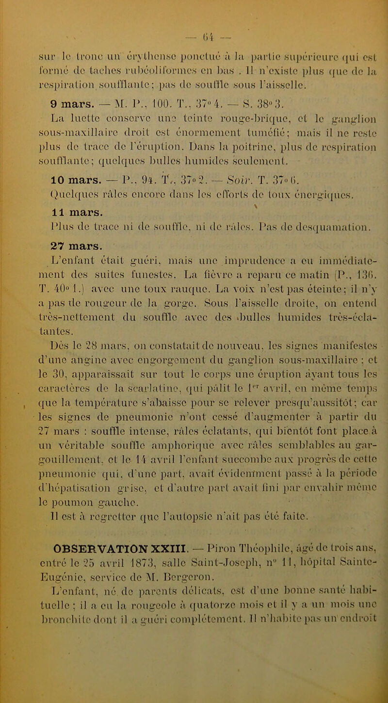 sur le tronc un crylhcnsc ponctué à la partie supérieure qui est formé de taches rubéplilbrincs en bas . Il n’existe plus que de la respiration .soufflante; pas de souffle sous l'aisselle. 9 mars. — M. P., 100. T., 07 4. — S. 08 0. La luette conserve une teinte rouge-brique, et le ganglion sous-maxillaire droit est énormément tuméfié; mais il ne reste plus de trace de l’éruption. Dans la poitrine, plus de respiration soufflante; quelques bulles humides seulement. 10 mars. — P., 9l. rlL, 07 2. — Soir. T. 07 (i. Quelques râles encore dans les efforts de toux énergiques. 11 mars. Plus de trace ni de souffle, ni de râles. Pas de desquamation. 27 mars. L’enfant était guéri, mais une imprudence a eu immédiate- ment des suites funestes. La fièvre a reparu ce matin (P., 130. T. 40° 1.) avec une toux rauque. La voix n’est pas éteinte: il n’y a pas île rougeur de la gorge. Sous l’aisselle droite, on entend très-nettement du souffle avec des Jiullcs humides très-écla- tantes. Dès le 28 mars, on constatait de nouveau, les signes manifestes d’une angine avec engorgement du ganglion sous-maxillaire : et le 30, apparaissait sur tout le corps une éruption ayant tous les caractères de la scarlatine, qui pâlit le Pr avril, en même temps que la température s’abaisse pour se relever presqu’aussitôt; car les signes de pneumonie n’ont cessé d’augmenter à partir du 27 mars : souffle intense, râles éclatants, qui bientôt font place à un véritable souffle amphorique avec râles semblables au gar- gouillement, et le 14 avril l'enfant succombe aux progrès de cette pneumonie qui, d'une part, avait évidemment passé à la période d’hépatisation grise, et d’autre part avait fini par envahir même le poumon gauche. 11 est à regretter que l’autopsie n'ait pas été faite. OBSERVATION XXIII. — Piron Théophile, âgé de trois ans, entré le 25 avril 1873, salle Saint-Joseph, n 11, hôpital Sainte- Eugénie, service de M. Bergeron. L’enfant, né de parents délicats, est d’une bonne santé habi- tuelle ; il a eu la rougeole à quatorze mois et il y a un mois une bronchite dont il a guéri complètement. Il n’habite pas un endroit