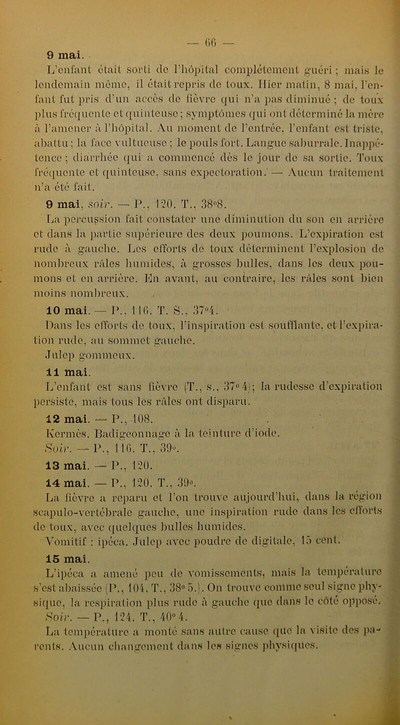 9 mai. L’cnl'ant était sorti de l’hôpital complètement guéri ; mais le lendemain môme, il était repris de toux. Hier matin, 8 mai, l'en- fant fut pris d’un accès de fièvre qui n’a pas diminué ; de toux plus fréquente et quinteuse ; symptômes qui ont déterminé la mère à l’amener à l’hôpital. Au moment de l’entrée, l’enfant est triste, abattu ; la face vultueuse ; le pouls fort. Langue saburralc. Inappé- tence ; diarrhée qui a commencé dès le jour de sa sortie. Toux fréquente et quinteuse, sans expectoration. — Aucun traitement n’a été fait. 9 mai, soir. — P., 120. T., 38-8. La percussion fait constater une diminution du son en arrière et dans la partie supérieure des deux poumons. L’expiration est rude à gauche. Les efforts de toux déterminent l’explosion de nombreux râles humides, à grosses bulles, dans les deux pou- mons et en arrière. En avant, au contraire, les râles sont bien moins nombreux. 10 mai. — P., I IG. T. S., 37°4. Dans les efforts de toux, l’inspiration est soufflante, et l’expira- tion rude, au sommet gauche. Julep gommeux. 11 mai. L’enfant est sans fièvre (T., s., 37°4j; la rudesse d’expiration persiste, mais tous les râles ont disparu. 12 mai. — P., 108. Kermès. Badigeonnage à la teinture d’iode. Soir. — P., 11 G. T., 39-. 13 mai. — P., 120. 14 mai. — P., 120. T., 39-. La fièvre a reparu et l’on trouve aujourd’hui, dans la région scapulo-vertébrale gauche, une inspiration rude clans les efforts de toux, avec quelques bulles humides. Vomitif : ipéca. Julep avec poudre de digitale, 15 cent. 15 mai. L’ipéca a amené peu de vomissements, mais la température s’est abaissée (P., 104. T., 38° 5.). On trouve comme seul signe phy- sique, la respiration plus ruclc à gauche (pic dans le côté opposé. Soir. — P., 124. T., 40°4. La température a monté sans autre cause que la visite des pa- rents. Aucun changement dans les signes physiques;