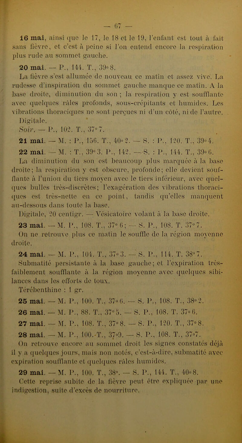 sans fièvre, et c’est à peine si l’on entend encore la respiration plus rude au sommet gauche. 20 mai. — P., 144. T., 39°8. La lièvre s’est allumée de nouveau ce matin et assez vive. La rudesse d’inspiration du sommet gauche manque ce matin. A la hase droite, diminution du son ; la respiration y est soufflante avec quelques râles profonds, sous-crépitants et humides. Les vibrations thoraciqpes ne sont perçues ni d’un côté, ni de l’autre. Digitale. Soir. — P., 102. T., 37°7. 21 mai. — M. : P., 156. T., 40°2. — S. : P., 120. T., 39°4. 22 mai. — M. : T., 39° 3. P., 142. —S. : P., 144. T., 39° 6. La diminution du son est beaucoup plus marquée à la base droite; la respiration y est obscure, profonde; elle devient souf- flante à l’union du tiers moyen avec le tiers inférieur, avec quel- ques bulles très-discrètes; l’exagération des vibrations thoraci- ques est très-nette en ce point, tandis qu’elles manquent au-dessous dans toute la base. Digitale, 20 centigr. — Vésicatoire volant à la base droite. 23 mai. — M. P., 108. T., 37° 6; — S. P., 108. T. 37°7. On ne retrouve plus ce matin le souffle de la région moyenne droite. 24 mai. — M. P., 104. T., 37° 3. — 8. P., 114. T. 38° 7. Submatité persistante à la base gauche; et l’expiration très- faiblement soufflante à la région moyenne avec quelques sibi- lances dans les efforts de toux. Térébenthine : 1 gr. 25 mai. — M. P., 100. T., 37° 0. — S. P., 108. T., 38° 2. 26 mai. — M. P., 88. T., 37°5. — S. P., 108. T. 37° 6. 27 mai. — M. P., 108. T., 37° 8. — S. P., 120. T., 37° 8. 28 mai. — M. P., 100.-T., 37°9. — 8. P., 108. T., 37°7. On retrouve encore au sommet droit les signes constatés déjà il y a quelques jours, mais non notés, c’est-à-dire, submatité avec expiration souillante et quelques râles humides. 29 mai. — M. P., 100. T., 38°. — S. P., 144. T., 40°8. Cette reprise subite de la fièvre peut être expliquée par une indigestion, suite d’excès de nourriture.