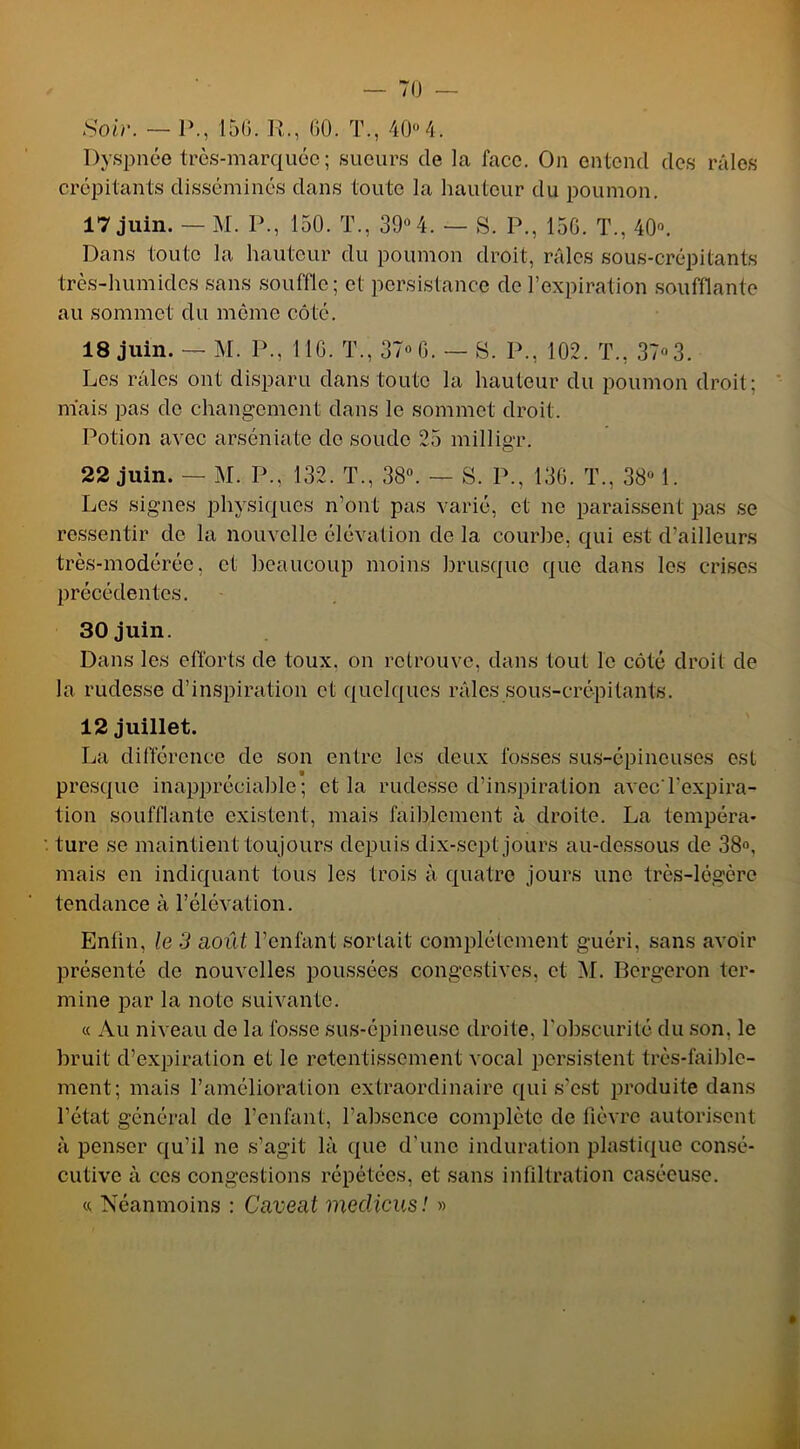 Soir. — P., 15(5. R., (50. T., 40° 4. Dyspnée très-marquée; sueurs de la face. On entend des râles crépitants disséminés dans toute la hauteur du poumon. 17 juin. — M. P., 150. T., 39° 4. — S. P., 15G. T., 40°. Dans toute la hauteur du poumon droit, râles sous-crépitants très-humides sans souffle; et persistance de l’expiration soufflante au sommet du môme côté. 18 juin. — M. P., 116. T., 37° 6. — S. P., 102. T., 37° 3. Les râles ont disparu dans toute la hauteur du poumon droit; mais pas de changement dans le sommet droit. Potion avec arséniate do soude 25 milligr. 22 juin. — M. P., 132. T., 38°. — S. P., 136. T., 38° 1. Les signes physiques n’ont pas varié, et ne paraissent pas se ressentir de la nouvelle élévation de la courbe, qui est d'ailleurs très-modérée, et beaucoup moins brusque que dans les crises précédentes. 30 juin. Dans les efforts de toux, on retrouve, dans tout le côté droit de la rudesse d’inspiration et quelques râles sous-crépitants. 12 juillet. La différence de son entre les deux fosses sus-épineuses est presque inappréciable; et la rudesse d’inspiration avec l'expira- tion soufflante existent, mais faiblement à droite. La tempéra- ture se maintient toujours depuis dix-sept jours au-dessous de 38°, mais en indiquant tous les trois à quatre jours une très-légère tendance à l’élévation. Enfin, le 3 août l’enfant sortait complètement guéri, sans avoir présenté de nouvelles poussées congestives, et 51. Bergeron ter- mine par la note suivante. « Au niveau de la fosse sus-épineuse droite, l'obscurité du son. le bruit d’expiration et le retentissement vocal persistent très-faible- ment; mais l’amélioration extraordinaire qui s’est produite dans l’état général de l’enfant, l’absence complète de fièvre autorisent à penser qu’il ne s’agit là que d’une induration plastique consé- cutive à ces congestions répétées, et sans infiltration caséeuse. « Néanmoins : Caveat meclicus! »