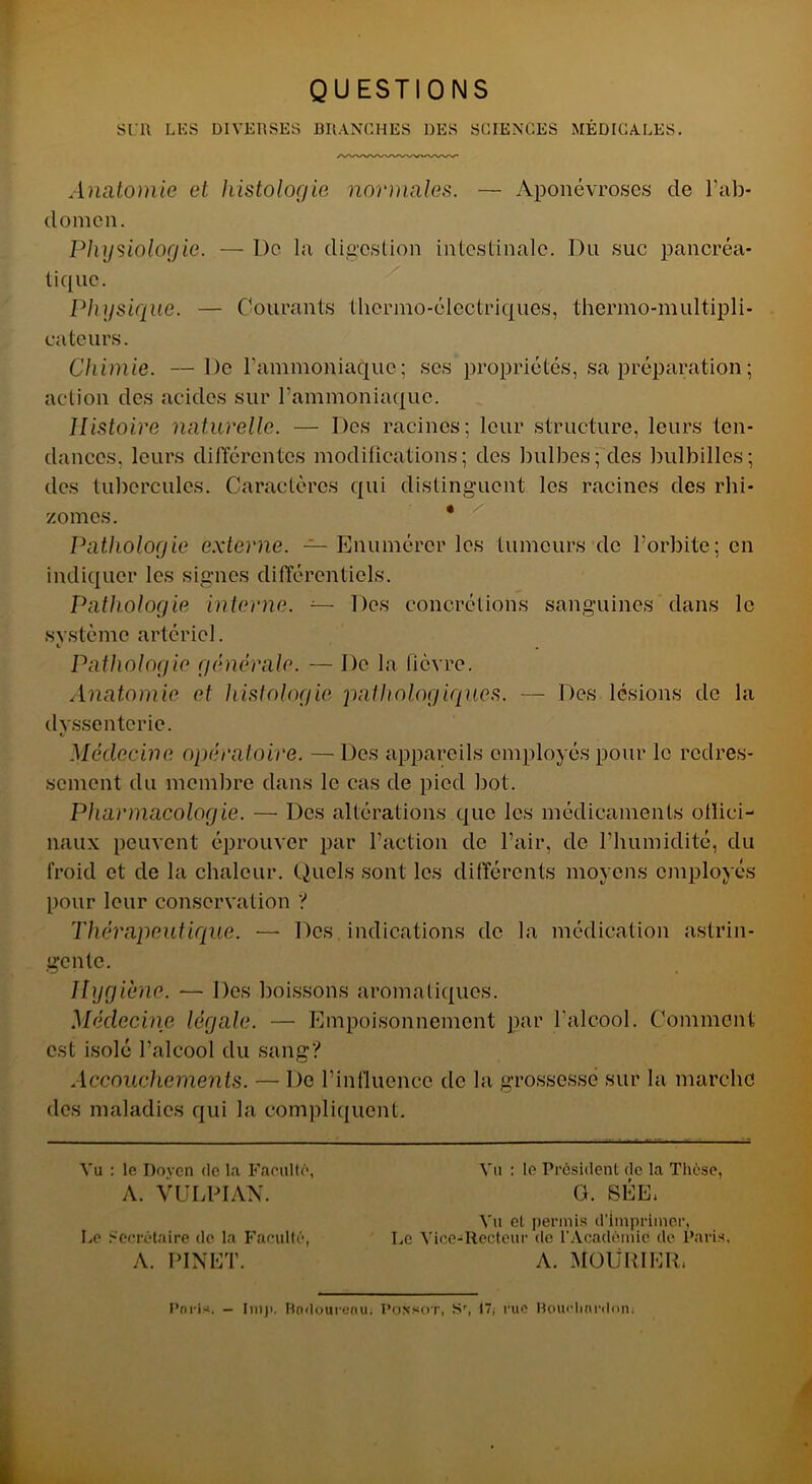 QUESTIONS SUR LUS DIVERSES BRANCHES DES SCIENCES MÉDICALES. Anatomie et histologie normales. — Aponévroses de l’ab- domen. Physiologie. — De la digestion intestinale. Du suc pancréa- tique. Physique. — Courants thermo-électriques, thermo-multipli- cateurs. Chimie. —De l'ammoniaque; ses propriétés, sa préparation ; action des acides sur l’ammoniaque. Histoire naturelle. — Des racines; leur structure, leurs ten- dances. leurs différentes modifications; des bulbes; des bulbillcs; des tubercules. Caractères qui distinguent les racines des rhi- zomes. * Pathologie externe. — Enumérer les tumeurs de l’orbite; en indiquer les signes différentiels. Pathologie interne. — Des concrétions sanguines dans le système artériel. v Pathologie générale. — De la fièvre. Anatomie et histologie pathologiques. — Des lésions de la dvssentcrie. V Médecine opératoire. — Des appareils employés pour le redres- sement du membre dans le cas de pied bot. Pharmacologie. — Des altérations que les médicaments offici- naux peuvent éprouver par l’action de l’air, de l’humidité, du froid et de la chaleur. Quels sont les différents moyens employés pour leur conservation ? Thérapeutique. — Des indications de la médication astrin- gente. Hygiène. — Des boissons aromatiques. Médecine légale. — Empoisonnement par l'alcool. Comment est isolé l’alcool du sang? Accouchements. — De l’influence de la grossesse sur la marche des maladies qui la compliquent. Vu : le Doyen de la Facilite', A. VULPIAN. Le Secrétaire de la Faculté, A. PINET. Vu : le Président de la Thèse, G. 8ÉE1 Vu et permis d’imprimer, Le Vice-Recteur de l’Académie de Paris, A. MOÜRIHR. Pnris. — Iniji. Rodourenu; I’onsot, Sr, 17; rue Bouchnrdonj