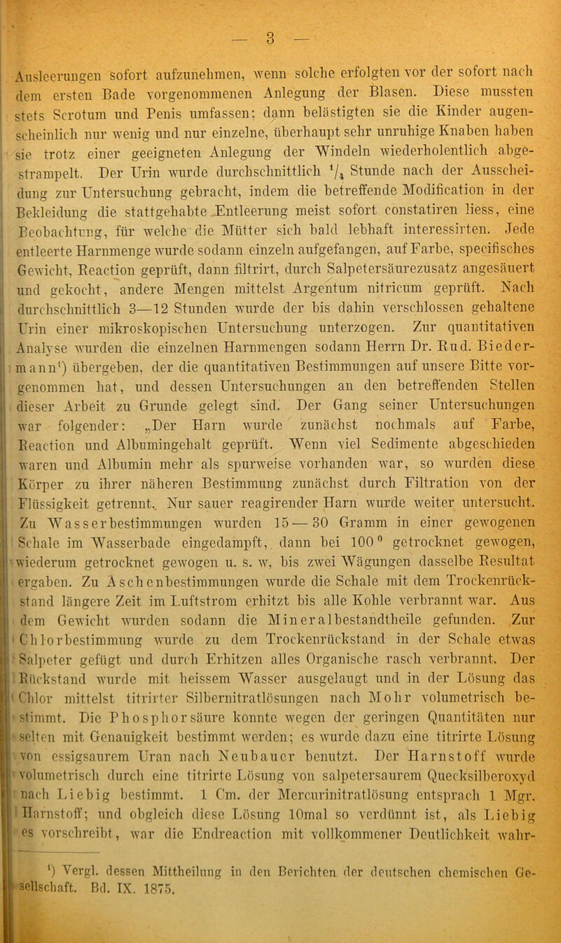 Ausleerungen sofort aufzunehmen, wenn solche erfolgten vor der sofort nach dem ersten Bade vorgenommenen Anlegung der Blasen. Diese mussten stets Scrotum und Penis umfassen; dann belästigten sie die Kinder augen- scheinlich nur wenig und nur einzelne, überhaupt sehr unruhige Knaben haben sie trotz einer geeigneten Anlegung der Windeln wiederholentlich abge- strampelt. Der Urin wurde durchschnittlich '/4 Stunde nach der Ausschei- dung zur Untersuchung gebracht, indem die betreffende Modification in der Bekleidung die stattgehabte Entleerung meist sofort constatiren liess, eine Beobachtung, für welche die Mütter sich bald lebhaft interessirten. Jede entleerte Harnmenge wurde sodann einzeln aufgefangen, auf Farbe, specifisches Gewicht, Beaction geprüft, dann filtrirt, durch Salpetersäurezusatz angesäuert und gekocht, andere Mengen mittelst Argentum nitricum geprüft. Nach durchschnittlich 3—12 Stunden wurde der bis dahin verschlossen gehaltene Urin einer mikroskopischen Untersuchung unterzogen. Zur quantitativen I Analyse wurden die einzelnen Harnmengen sodann Herrn Dr. Bud. Bieder- mann1) übergeben, der die quantitativen Bestimmungen auf unsere Bitte vor- genommen hat, und dessen Untersuchungen an den betreffenden Stellen i dieser Arbeit zu Grunde gelegt sind. Der Gang seiner Untersuchungen war folgender: „Der Harn wurde zunächst nochmals auf Farbe, Beaction und Albumingehalt geprüft. Wenn viel Sedimente abgeschieden waren und Albumin mehr als spurweise vorhanden war, so wurden diese Körper zu ihrer näheren Bestimmung zunächst durch Filtration von der Flüssigkeit getrennt.. Nur sauer reagirender Harn wurde weiter untersucht. Zu Was Serbestimmungen wurden 15—30 Gramm in einer gewogenen Schale im Wasserbade eingedampft, dann bei 100° getrocknet gewogen, |’wiederum getrocknet gewogen u. s. w, bis zwei Wägungen dasselbe Besultat ergaben. Zu Aschenbestimmungen wurde die Schale mit dem Trockenrück- stand längere Zeit im Luftstrom erhitzt bis alle Kohle verbrannt war. Aus dem Gewicht wurden sodann die Mineralbestandtheile gefunden. Zur i Cblorbestimmung wurde zu dem Trockenrückstand in der Schale etwas Salpeter gefügt und durch Erhitzen alles Organische rasch verbrannt. Der Bückstand wurde mit heissem Wasser ausgelaugt und in der Lösung das 'Chlor mittelst titrirter Silbernitratlösungen nach Mohr volumetrisch be- | stimmt. Die Phosphor säure konnte wegen der geringen Quantitäten nur selten mit Genauigkeit bestimmt werden; es wurde dazu eine titrirte Lösung ! von essigsaurem Uran nach Neubauer benutzt. Der Harnstoff wurde volumetrisch durch eine titrirte Lösung von salpetersaurem Quecksilberoxyd nach Liebig bestimmt. 1 Cm. der Mercurinitratlösung entsprach 1 Mgr. Harnstoff; und obgleich diese Lösung lOmal so verdünnt ist, als Liebig es vorschreibt , war die Endreaction mit vollkommener Deutlichkeit wahr- I1) Vergl. dessen Mittheilung in den Berichten der deutschen chemischen Ge- sellschaft. Bd. IX. 1875.