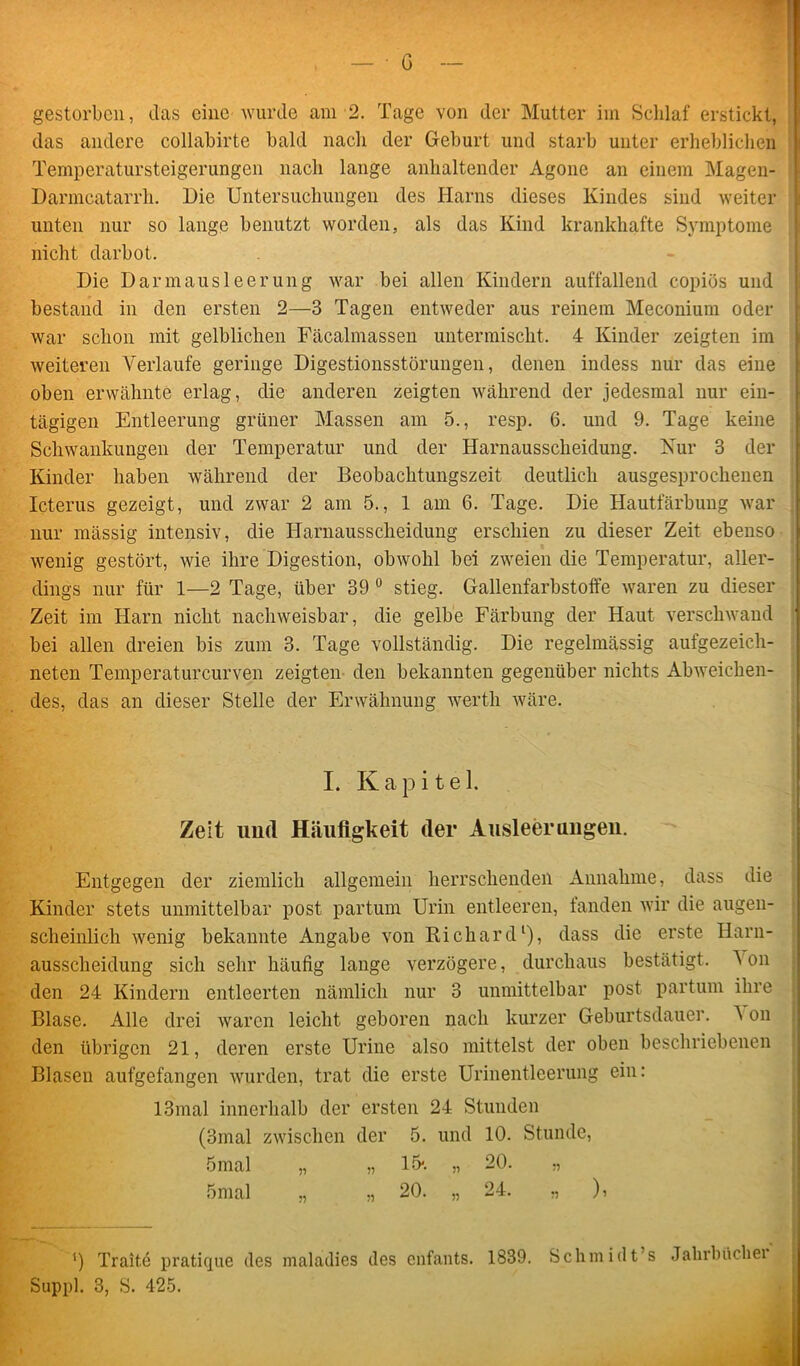 das andere collabirte bald nach der Geburt und starb unter erheblichen Temperatursteigerungen nach lange anhaltender Agone an einem Magen- Darmcatarrh. Die Untersuchungen des Harns dieses Kindes sind weiter unten nur so lange benutzt worden, als das Kind krankhafte Symptome nicht darbot. Die Darmausleerung war bei allen Kindern auffallend copiös und bestand in den ersten 2—3 Tagen entweder aus reinem Meconium oder war schon mit gelblichen Fäcalmassen untermischt, 4 Kinder zeigten im weiteren Verlaufe geringe Digestionsstörungen, denen indess nur das eine oben erwähnte erlag, die anderen zeigten während der jedesmal nur ein- tägigen Entleerung grüner Massen am 5., resp. 6. und 9. Tage keine Schwankungen der Temperatur und der Harnausscheidung. Nur 3 der Kinder haben während der Beobachtungszeit deutlich ausgesprochenen Icterus gezeigt, und zwar 2 am 5., 1 am 6. Tage. Die Hautfärbung war nur mässig intensiv, die Harnausscheidung erschien zu dieser Zeit ebenso wenig gestört, wie ihre Digestion, obwohl bei zweien die Temperatur, aller- dings nur für 1—2 Tage, über 39 0 stieg. Gallenfarbstoffe waren zu dieser Zeit im Harn nicht nachweisbar, die gelbe Färbung der Haut verschwand bei allen dreien bis zum 3. Tage vollständig. Die regelmässig aufgezeich- neten Temperaturcurven zeigten den bekannten gegenüber nichts Abweichen- des, das an dieser Stelle der Erwähnung wertli wäre. I. Kapitel. Zelt und Häufigkeit der Ausleeruugeu. Entgegen der ziemlich allgemein herrschenden Annahme, dass die Kinder stets unmittelbar post partum Urin entleeren, fanden wir die augen- scheinlich wenig bekannte Angabe von Richard1), dass die erste Harn- ausscheidung sich sehr häufig lange verzögere, durchaus bestätigt. A on den 24 Kindern entleerten nämlich nur 3 unmittelbar post partum ihre Blase. Alle drei waren leicht geboren nach kurzer Geburtsdauer. A on den übrigen 21, deren erste Urine also mittelst der oben beschriebenen Blasen aufgefangen wurden, trat die erste Urinentleerung ein: 13mal innerhalb der ersten 24 Stunden (3mal zwischen der 5. und 10. Stunde, 5mal „ „ 15*. „ 20. „ 5mal „ „ 20. „ 24. ,, ), ’) Traite pratique des maladies des enfants. 1839. Schmidt s Jahrbüchei Suppl. 3, S. 425.