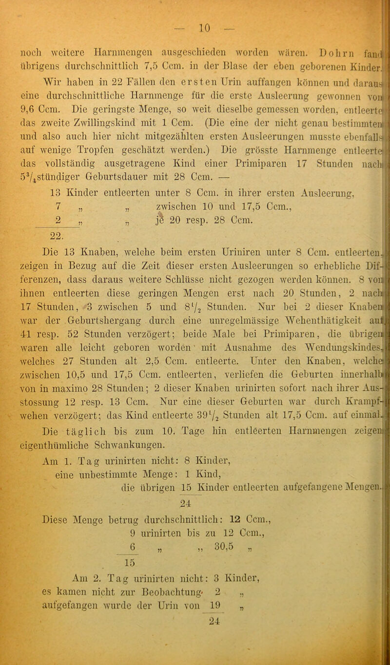noch weitere Harnmengen ausgeschieden worden waren. Dolirn fandji übrigens durchschnittlich 7,5 Ccm. in der Dlase der eben geborenen Kinder] Wir haben in 22 Fällen den ersten Urin auffangen können und daraus eine durchschnittliche Harnmenge für die erste Ausleerung gewonnen von» 9,6 Ccm. Die geringste Menge, so weit dieselbe gemessen worden, entleerte« das zweite Zwillingskind mit 1 Ccm. (Die eine der nicht genau bestimmten« und also auch hier nicht mitgezählten ersten Ausleerungen musste ebenfalls, auf wenige Tropfen geschätzt werden.) Die grösste Harnmenge entleerte)! das vollständig ausgetragene Kind einer Primiparen 17 Stunden nach« 53/4stündiger Geburtsdauer mit 28 Ccm. — 13 Kinder entleerten unter 8 Ccm. in ihrer ersten Ausleerung, 7 „ „ zwischen 10 und 17,5 Ccm., 2 „ ,, jl 20 resp. 28 Ccm. 22. Die 13 Knaben, welche beim ersten Uriniren unter 8 Ccm. entleerten, zeigen in Bezug auf die Zeit dieser ersten Ausleerungen so erhebliche Dif-jij ferenzen, dass daraus weitere Schlüsse nicht gezogen werden können. 8 von« ihnen entleerten diese geringen Mengen erst nach 20 Stunden, 2 nacht 17 Stunden, 3 zwischen 5 und 8l/2 Stunden. Hur bei 2 dieser Knabe« war der Geburtshergang durch eine unregelmässige AVebenthätigkeit auS 41 resp. 52 Stunden verzögert; beide Male bei Primiparen, die übrige« waren alle leicht geboren worden mit Ausnahme des AVendungskindesi welches 27 Stunden alt 2,5 Ccm. entleerte. Unter den Knaben, weichet zwischen 10,5 und 17,5 Ccm. entleerten, verliefen die Geburten innerhalb» von in maximo 28 Stunden; 2 dieser Knaben urinirten sofort nach ihrer Aus- stossung 12 resp. 13 Ccm. Nur eine dieser Geburten war durch Krampf-I wehen verzögert; das Kind entleerte 39l/2 Stunden alt 17,5 Ccm. auf einmal. Die täglich bis zum 10. Tage hin entleerten Harnmengen zeigen eigenthümliche Schwankungen. Am 1. Tag urinirten nicht: 8 Kinder, eine unbestimmte Menge: 1 Kind, die übrigen 15 Kinder entleerten aufgefangene Mengen.. 24 Diese Menge betrug durchschnittlich: 12 Ccm., 9 urinirten bis zu 12 Ccm., 6 „ ,, 30,5 ,, 15 Am 2. Tag urinirten nicht: 3 Kinder, es kamen nicht zur Beobachtung' 2 ,, aufgefangen wurde der Urin von 19 „ 24