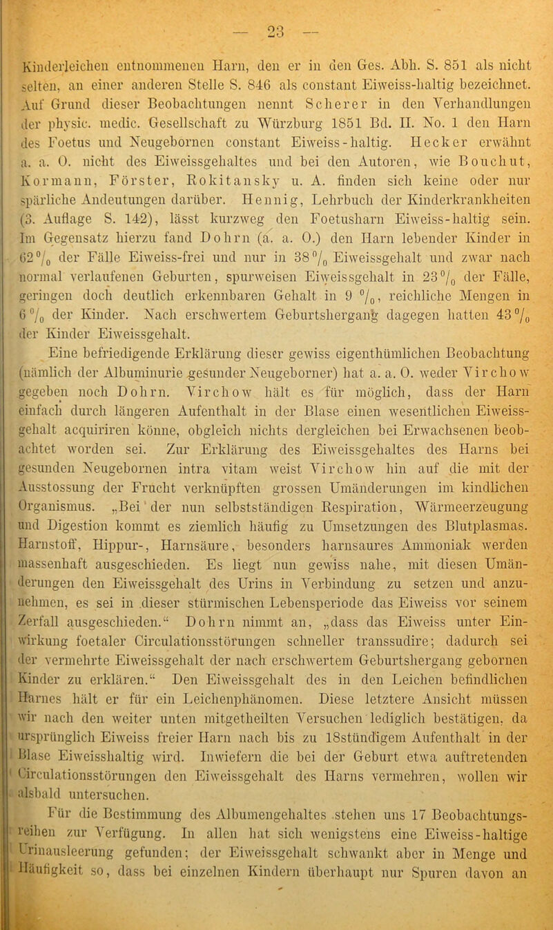 Kinderleichen entnommenen Harn, den er in den Ges. Abli. S. 851 als nicht selten, an einer anderen Stelle S. 846 als constant Eiweiss-lialtig bezeichnet. Auf Grund dieser Beobachtungen nennt Scherer in den Verhandlungen der physic. medic. Gesellschaft zu Würzburg 1851 Bd. II. No. 1 den Harn des Foetus und Neugebornen constant Eiweiss - haltig. Hecker erwähnt a. a. 0. nicht des Eiweissgehaltes und bei den Autoren, wie Bouchut, Kor mann, Förster, Rokitansky u. A. finden sich keine oder nur spärliche Andeutungen darüber. Ilennig, Lehrbuch der Kinderkrankheiten (3. Auflage S. 142), lässt kurzweg den Foetusharn Eiweiss-haltig sein. Im Gegensatz hierzu fand Dohm (a. a. 0.) den Harn lebender Kinder in 62 °/0 der Fälle Eiweiss-frei und nur in 38 °/0 Eiweissgehalt und zwar nach normal verlaufenen Geburten, spurweisen Eiweissgehalt in 23°/0 der Fälle, geringen doch deutlich erkennbaren Gehalt in 9 °/0, reichliche Mengen in 6 % der Kinder. Nach erschwertem Geburtshergang dagegen hatten 43 °/0 der Kinder Eiweissgehalt. Eine befriedigende Erklärung dieser gewiss eigenthümlichen Beobachtung (nämlich der Albuminurie gesunder Neugeborner) hat a. a. 0. weder Virchow gegeben noch Dohm. Virchow hält es für möglich, dass der Harn einfach durch längeren Aufenthalt in der Blase einen wesentlichen Eiweiss- gehalt acquiriren könne, obgleich nichts dergleichen bei Erwachsenen beob- achtet worden sei. Zur Erklärung des Eiweissgehaltes des Harns bei gesunden Neugebornen intra vitam weist Virchow hin auf die mit der Ausstossung der Frucht verknüpften grossen Umänderungen im kindlichen Organismus. „Bei der nun selbstständigen Respiration, Wärmeerzeugung und Digestion kommt es ziemlich häufig zu Umsetzungen des Blutplasmas. Harnstoff, Hippur-, Harnsäure, besonders harnsaures Ammoniak werden massenhaft ausgeschieden. Es liegt nun gewiss nahe, mit diesen Umän- derungen den Eiweissgehalt des Urins in Verbindung zu setzen und anzu- nelimen, es sei in .dieser stürmischen Lebensperiode das Eiweiss vor seinem Zerfall ausgeschieden.“ Dolirn nimmt an, „dass das Eiweiss unter Ein- wirkung foetaler Circulationsstörungen schneller transsudire; dadurch sei der vermehrte Eiweissgehalt der nach erschwertem Geburtshergang gebornen Kinder zu erklären.“ Den Eiweissgehalt des in den Leichen befindlichen Harnes hält er für ein Leichenphänomen. Diese letztere Ansicht müssen wir nach den weiter unten mitgetheilten Versuchen lediglich bestätigen, da ursprünglich Eiweiss freier Harn nach bis zu lSstünd'igem Aufenthalt in der Blase Eiweisshaltig wird. Inwiefern die bei der Geburt etwa auftretenden Circulationsstörungen den Eiweissgehalt des Harns vermehren, wollen wir alsbald untersuchen. Für die Bestimmung des Albumengehaltes stehen uns 17 Beobachtungs- reiben zur Verfügung. In allen hat sich wenigstens eine Eiweiss-haltige Urinausleerung gefunden; der Eiweissgehalt schwankt aber in Menge und Häufigkeit so, dass bei einzelnen Kindern überhaupt nur Spuren davon an