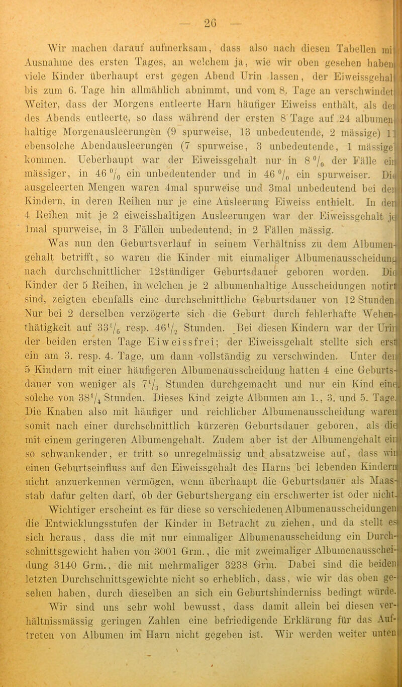 Wir machen darauf aufmerksam, dass also nach diesen Tabellen min Ausnahme des ersten Tages, an welchem ja, wie wir oben gesehen habenh viele Kinder überhaupt erst gegen Abend Urin lassen, der Eiweissgehall bis zum 6. Tage hin allmählich abnimmt, und vom 8. Tage an verschwindet I Weiter, dass der Morgens entleerte Harn häufiger Eiweiss enthält, als denfl des Abends entleerte, so dass während der ersten 8'Tage auf 24 albumenM haltige Morgenausleerungen (9 spurweise, 13 unbedeutende, 2 mässige) In] ebensolche Abendausleerungen (7 spurweise, 3 unbedeutende, 1 mässigeW kommen. Ueberbaupt war der Eiweissgelialt nur in 8 % der Fälle eilt) massiger, in 46 °/0 ein unbedeutender und in 46 °/0 ein spurweiser. Di<»jj ausgeleerten Mengen waren 4mal spurweise und 3mal unbedeutend bei dein Kindern, in deren Reihen nur je eine Ausleerung Eiweiss enthielt. In deiji 4 Reihen mit je 2 eiweisshaltigen Ausleerungen tvar der Eiweissgehalt j(i| tonal spurweise, in 3 Fällen unbedeutend, in 2 Fällen mässig. Was nun den Geburtsverlauf in seinem Verhältnis zu dem Albumen-fe gehalt betrifft , so waren die Kinder mit einmaliger Albumenausscheidung nach durchschnittlicher 12stündiger Geburtsdauer geboren worden. Hin | Kinder der 5 Reihen, in welchen je 2 albumenhaltige Ausscheidungen notirtu sind, zeigten ebenfalls eine durchschnittliche Geburtsdauer von 12 Stunden J Nur bei 2 derselben verzögerte sich die Geburt durch fehlerhafte Wehen-J thätigkeit auf 33l/0 resp. 46l/2 Stunden. Bei diesen Kindern war der Urirl der beiden ersten Tage Eiweissfrei; der Eiweissgelialt stellte sich erstjl ein am 3. resp. 4. Tage, um dann -vollständig zu verschwinden. Unter deifl 5 Kindern mit einer häufigeren Albumenausscheidung hatten 4 eine Geburts-fi (lauer von weniger als 71/3 Stunden durchgemacht und nur ein Kind ein« solche von 38‘/4 Stunden. Dieses Kind zeigte Albuinen am 1., 3. und 5. Tageil Die Knaben also mit häutiger und reichlicher Albumenausscheidung warein somit nach einer durchschnittlich kürzeren Geburtsdauer geboren, als di® mit einem geringeren Albumengehalt. Zudem aber ist der Albumengehalt eirty so schwankender, er tritt so unregelmässig und absatzweise auf, dass will einen Geburtseinfluss auf den Eiweissgelialt des Harns bei lebenden Kindern! nicht anzuerkennen vermögen, wenn überhaupt die Geburtsdauer als Maas-i stab dafür gelten darf, ob der Geburtshergang ein erschwerter ist oder nicht. Wichtiger erscheint es für diese so verschiedenen AlbumenausscheidungeiiJI die Entwicklungsstufen der Kinder in Betracht zu ziehen, und da stellt esi sich heraus, dass die mit nur einmaliger Albumenausscheidung ein Durcli-jj schnittsgewicht haben von 3001 Grm., die mit zweimaliger Albumenausscliei-jj düng 3140 Grm., die mit mehrmaliger 3238 Grm. Dabei sind die beiden | letzten Durchschnittsgewichte nicht so erheblich, dass, wie wir das oben ge- ; sehen haben, durch dieselben an sich ein Geburtshinderniss bedingt würde. Wir sind uns sehr wohl bewusst, dass damit allein bei diesen ver- hältnissmässig geringen Zahlen eine befriedigende Erklärung für das Aut- treten von Albuinen ini Harn nicht gegeben ist. Wir werden weiter unten