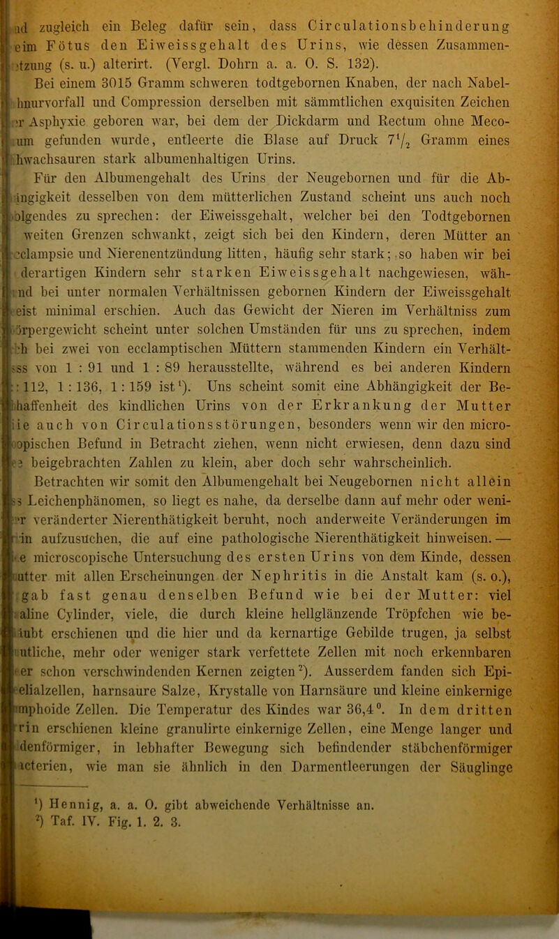 ;id zugleich ein Beleg dafür sein, dass Circulationsbehinderung eim Fötus den Ei weissgeh alt des Urins, wie dessen Zusammen- ■tzung (s. u.) alterirt. (Yergl. Dolirn a. a. 0. S. 132). Bei einem 3015 Gramm schweren todtgebornen Knaben, der nach Nabel- hnurvorfall und Compression derselben mit sämmtlichen exquisiten Zeichen >r Asphyxie geboren war, bei dem der Dickdarm und Rectum ohne Meco- um gefunden wurde, entleerte die Blase auf Druck 7l/2 Gramm eines hwachsauren stark albumenhaltigen Urins. Für den Albumengehalt des Urins der Neugebornen und für die Ab- gigkeit desselben von dem mütterlichen Zustand scheint uns auch noch olgendes zu sprechen: der Eiweissgehalt, welcher bei den Todtgebornen weiten Grenzen schwankt, zeigt sich bei den Kindern, deren Mütter an :clampsie und Nierenentzündung litten, häufig sehr stark; so haben wir bei derartigen Kindern sehr starken Ei weissgeh alt nachgewiesen, wäh- : nd bei unter normalen Verhältnissen gebornen Kindern der Eiweissgehalt eist minimal erschien. Auch das Gewicht der Nieren im Verhältniss zum äipergewicht scheint unter solchen Umständen für uns zu sprechen, indem •h bei zwrei von ecelamptischen Müttern stammenden Kindern ein Verhält- -ss von 1:91 und 1 : 89 herausstellte, während es bei anderen Kindern : 112, 1:136, 1:159 ist1). Uns scheint somit eine Abhängigkeit der Be- haffenheit des kindlichen Urins von der Erkrankung der Mutter iie auch von CirculationsStörungen, besonders wenn wir den micro- opischen Befund in Betracht ziehen, wenn nicht erwiesen, denn dazu sind beigebrachten Zahlen zu klein, aber doch sehr wahrscheinlich. Betrachten wir somit den Albumengehalt bei Neugebornen nicht allein 5 Leichenphänomen, so liegt es nahe, da derselbe dann auf mehr oder wreni- •r veränderter Nierenthätigkeit beruht, noch andenveite Veränderungen im in aufzusuchen, die auf eine pathologische Nierenthätigkeit hinweisen. — e microscopische Untersuchung des ersten Urins von dem Kinde, dessen utter mit allen Erscheinungen der Nephritis in die Anstalt kam (s. o.), gab fast genau denselben Befund wie bei der Mutter: viel aline Cylinder, viele, die durch kleine hellglänzende Tröpfchen wie be- iubt erschienen und die hier und da kernartige Gebilde trugen, ja selbst utliche, mehr oder weniger stark verfettete Zellen mit noch erkennbaren er schon verschwindenden Kernen zeigten2). Ausserdem fanden sich Epi- elialzellen, harnsaure Salze, Krystalle von Harnsäure und kleine einkernige mphoide Zellen. Die Temperatur des Kindes war 36,4°. In dem dritten rin erschienen kleine granulirte einkernige Zellen, eine Menge langer und denförmiger, in lebhafter Bewegung sich befindender stäbchenförmiger icterien, wie man sie ähnlich in den Darmentleerungen der Säuglinge ’) Hennig, a. a. 0. gibt abweichende Verhältnisse an.