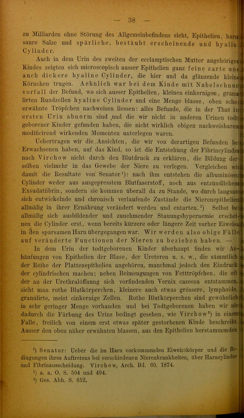 zu Milliarden ohne Störung des Allgemeinbefindens sieht, Epithelien, harn saure Salze und spärliche, bestäubt erscheinende und hyalin C y 1 in d e r. Auch in dem Urin des zweiten der ecclämptischen Mutter angehörigei Kindes zeigten sich microscopisch ausser Epithelien ganz feine zarte un« auch dickere hyaline Cylinder, die hier und da glänzende klein« Körnchen trugen. Aehnlich war bei dem Kinde mit Nabelschnur Vorfall der Befund, wo sich ausser Epithelien, kleinen einkernigen, grana lirten Rundzellen hyaline Cy linder und eine Menge blasse, oben sclioj erwähnte Tröpfchen nachweisen liessen: alles Befunde, die in der That iij ersten Urin abnorm sind ,und die wir nicht in anderen Urinen todtl geborener Kinder gefunden haben, die nicht wirklich obigen nachweisbare^ modificirend wirkenden Momenten unterlegen waren. Uebertragen wir die Ansichten, die wir von derartigen Befunden bei Erwachsenen haben, auf das Kind, so ist die Entstehung der Fibrincylindei nach Virchow nicht durch den Blutdruck zu erklären, die Bildung der* selben vielmehr in das Gewebe der Niere zu verlegen. Vergleichen wil damit die Resultate von Senator1): nach ihm entstehen die albuminöserj Cy linder weder aus ausgepresstem Blutfaserstoff, noch aus entzündlichem Exsudatfibrin, sondern sie kommen überall da zustande, wo durch langsam] sich entwickelnde und chronisch verlaufende Zustände die Nierenepithelieilj allmälig in ihrer Ernährung verändert werden und entarten.2) Selbst befi allmälig sich ausbildender und zunehmender Stauungsliyperaemie erschei-ji nen die Cylinder erst, wenn bereits kürzere oder längere Zeit vorher Eiweis: in den sparsamen Harn übergegangen war. Wir werden also obige Fäll auf veränderte Functionen der Nieren zu beziehen haben. —S In dem Urin der todtgeborenen Kinder überhaupt finden wir An- häufungen von Epithelien der Blase, der Ureteren u. s. w., die sämmtlich der Reihe der Plattenepithelien angehören, manchmal jedoch den Eindruck der cylindrischen machen; neben Beimengungen von Fetttröpfchen, die oft der an der Urethralöffnung sich vorfindenden Vernix caseosa entstammen, sieht man rothe Blutkörperchen, kleinere auch etwas grössere, lymphoide, granulirte, meist einkernige Zellen. Rothe Blutkörperchen sind gewöhnlich in sehr geringer Menge vorhanden und bei Todtgeborenen haben wir nie dadurch die Färbung des Urins bedingt gesehen, wie Virchow3) in einem Falle, freilich von einem erst etwas später gestorbenen Kinde beschreibt. Ausser den oben näher erwähnten blassen, aus den Epithelien herstammenden ‘) Senator: Ueber die im Harn vorkommenden Eiweisskörper und die Be- dingungen ihres Auftretens bei verschiedenen Nierenkrankheiten, über Harncylinder und Fibrinausscheidung. Virchow, Arch. Bd. 60. 1874. 2) a. a. 0. S. 504 und 494. 3) Ges. Abh. S. 852. raKS 4