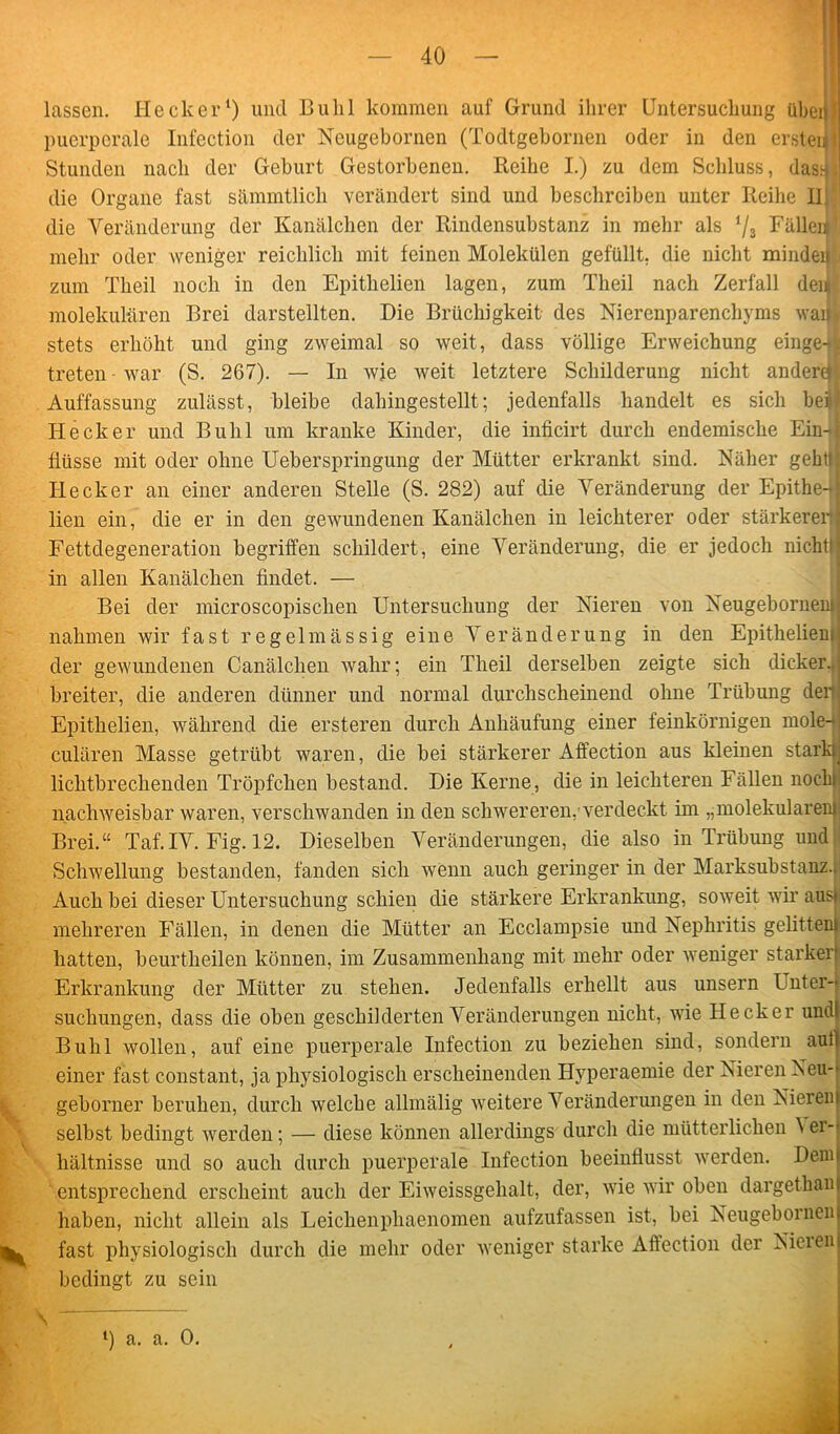 lassen. Hecker1) und Buhl kommen auf Grund ihrer Untersuchung über puerperale Infection der Neugebornen (Todtgebornen oder in den ersteii Stunden nach der Geburt Gestorbenen. Reihe I.) zu dem Schluss, das4 !! die Organe fast sämmtlich verändert sind und beschreiben unter Reihe II! die Veränderung der Kanälchen der Rindensubstanz in mehr als */3 FälleJ mehr oder weniger reichlich mit feinen Molekülen gefüllt, die nicht mindei) zum Theil noch in den Epithelien lagen, zum Theil nach Zerfall dem molekularen Brei darstellten. Die Brüchigkeit des Nierenparenchyms waijj stets erhöht und ging zweimal so weit, dass völlige Erweichung einge-jl treten ■ war (S. 267). — In wje weit letztere Schilderung nicht andere» Auffassung zulässt, bleibe dahingestellt; jedenfalls handelt es sich bei)/ Hecker und Buhl um kranke Kinder, die inficirt durch endemische EübI Üüsse mit oder ohne Ueberspringung der Mütter erkrankt sind. Näher gehtij Hecker an einer anderen Stelle (S. 282) auf die Veränderung der Epithe-ij lien ein, die er in den gewundenen Kanälchen in leichterer oder stärkeren! Fettdegeneration begriffen schildert, eine Veränderung, die er jedoch nicht!) in allen Kanälchen findet. — Bei der microscopischen Untersuchung der Nieren von Neugeborneni nahmen wir fast regelmässig eine Veränderung in den Epitheliem der gewundenen Canälchen wahr; ein Theil derselben zeigte sich dicker., breiter, die anderen dünner und normal durchscheinend ohne Trübung der Epithelien, während die ersteren durch Anhäufung einer feinkörnigen mole- cülären Masse getrübt waren, die bei stärkerer Affection aus kleinen stark lichtbrechenden Tröpfchen bestand. Die Kerne, die in leichteren Fällen noch nachweisbar waren, verschwanden in den schwereren, verdeckt im „molekularem Brei.“ Taf.IV. Fig. 12. Dieselben Veränderungen, die also in Trübung und Schwellung bestanden, fanden sich wenn auch geringer in der Marksubstanz.. Auch bei dieser Untersuchung schien die stärkere Erkrankung, soweit wir aus) mehreren Fällen, in denen die Mütter an Ecclampsie und Nephritis gelitten) hatten, beurtheilen können, im Zusammenhang mit mehr oder weniger starker* Erkrankung der Mütter zu stehen. Jedenfalls erhellt aus unsern I nter-* suchungen, dass die oben geschilderten Veränderungen nicht, wie Hecker undi Buhl wollen, auf eine puerperale Infection zu beziehen sind, sondern aul| einer fast constant, ja physiologisch erscheinenden Hyperaemie der Nieren Neu-- geborner beruhen, durch welche allmälig weitere Veränderungen in den Nieren! selbst bedingt werden; — diese können allerdings durch die mütterlichen ^er-j hältnisse und so auch durch puerperale Infection beeinflusst werden. Denn entsprechend erscheint auch der Eiweissgehalt, der, wie wir oben dargetkan haben, nicht allein als Leiclienpliaenomen aufzufassen ist, bei Neugeboinen fast physiologisch durch die mehr oder weniger starke Affection der Nieien bedingt zu sein l) a. a. 0.