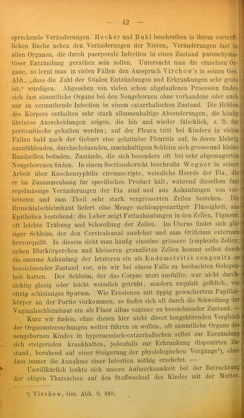 lichen Buche neben den Veränderungen der Nieren, Veränderungen fast in allen Organen, die durch puerperale Infection in einen Zustand parenchyma- töser Entzündung gcrathen sein sollen. Untersucht man die einzelnen Or- gane, so lernt man in vielen Fällen den Ausspruch Vircho w’s in seinen Ges. 1 Abh., „dass die Zahl der fötalen Entzündungen und Erkrankungen sehr gross i ist,“ würdigen. Abgesehen von vielen schon abgelaufenen Processen findentl sich fast sämmtliche Organe bei den Neugebornen ohne vorhandene oder auch A nur zu vermuthende Infection in einem catarrhalischen Zustand. Die Höhlen .1 des Körpers enthalten sehr stark albumenhaltige Absonderungen, die häufig D fibrinöse Ausscheidungen zeigen, die hin und wieder fälschlich, z. B. für fj peritonitische gehalten werden; auf der Pleura tritt bei Kindern in vielen \\ Fällen bald nach der Geburt eine gelatinöse Pleuritis auf, in deren klebrig | anzufühlenden, durchscheinenden, mucinhaltigem Schleim sich grosse und kleine j Rundzellen befinden, Zustände, die sich besonders oft bei sehr abgemagerten Neugeborenen finden. In einem Sectionsbericht beschreibt Wegner in seiner j.j Arbeit über Knochensyphilis circumscripte, weissliche Heerde der Pia, die I er im Zusammenhang für specifisches Product hält, während dieselben fast regelmässige Veränderungen der Pia sind und aus Anhäufungen von ver- I fetteten und zum Theil sehr stark vergrösserten Zellen bestehen. Die I Bronchialschleimhaut liefert eine Menge mehlsuppenartiger Flüssigkeit, aus j Epithelien bestehend; die Leber zeigt Fettanhäufungen in den Zellen, Pigment, i oft leichte Trübung und Schwellung der Zellen. Im Uterus findet sich gla- siger Schleim, der den Cervicalcanal ausdehnt und zum Orificium externum hervor quillt. In diesem sieht man häufig einzelne grössere lymphoide Zellen;; neben Blutkörperchen und kleineren granulirten Zellen kommt selbst durch die enorme Anhäufung der letzteren ein als Endometritis congenita zu i bezeichnender Zustand vor, wie wir bei einem Falle zu beobachten Gelegen-j heit hatten. Der Schleim, der das Corpus uteri ausfüllte, war nicht durch- sichtig glasig oder leicht weisslich getrübt, sondern exquisit gelblich, wie| eitrig schleimiges Sputum. Wie Erosionen mit üppig gevuclieitem Papillar-1 körper an der Portio Vorkommen, so findet sich oft durch die Schwellung deir Vaginalssclileimhaut ein als Fluor albus vaginae zu bezeichnender Zustand, j Kurz wir finden, ohne diesen hier nicht direct hergehörenden Vergleich I der Organuntersuchungen weiter führen zu wollen, oft sämmtliche Organe desl neugebornen Kindes in hyperaemisch-catarrhalischen selbst zur Entzündung I sich steigernden krankhaften, jedenfalls zur Erkrankung disponirten Zu-j stand, beruhend auf einer Steigerung der physiologischen Vorgänge1), ohne dass immer die Annahme einer Infection nöthig erscheint. Unwillkürlich lenkte sich unsere Aufmerksamkeit bei der Betrachtung | der obigen Thatsachen auf den Stoffwechsel des Kindes mit der Mutter. l) Virchow, Ges. Abh. S. 849.