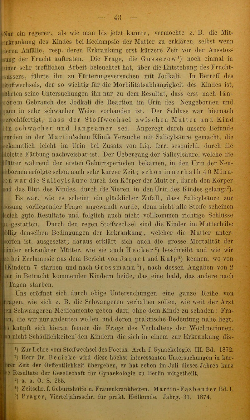 Sur ein regerer, als wie man bis jetzt kannte, vermochte z. B. die Mit- jrkrankung des Kindes bei Ecclampsie der Mutter zu erklären, selbst wenn leren Anfälle, resp. deren Erkrankung erst kürzere Zeit vor der Ausstos- ;ung der Frucht auftraten. Die Frage, die Gusserow1) noch einmal in •iner sehr trefflichen Arbeit beleuchtet hat, über die Entstehung des Frucht- .assers, führte ihn zu Fütterungsversuchen mit Jodkali. In Betreff des Stoffwechsels, der so wichtig für die Morbilitätsabhängigkeit des Kindes ist, ährten seine Untersuchungen ihn nur zu dem Resultat, dass erst nach lau- erem Gebrauch des Jodkali die Reaction im Urin des Neugebornen und ann in sehr schwacher Weise vorhanden ist. Der Schluss war hiernach erechtfertigt, dass der Stoffwechsel zwischen Mutter und Kind in schwacher und langsamer sei. Angeregt durch unsere Befunde urden in der Martin’schen Klinik Versuche mit Salicylsäure gemacht, die ekanntlich leicht im Urin bei Zusatz von Liq. ferr. sesquichl. durch die iolette Färbung nachweisbar ist. Der Uebergang der Salicylsäure, welche die lütter während der ersten Geburtsperioden bekamen, in den Urin der Neu- 13bornen erfolgte schon nach sehr kurzer Zeit; s eli o n i n n e r h a 1 b 4 0 Mi n u- 3n war die Salicylsäure durch den Körper der Mutter, durch den Körper ad das Blut des Kindes, durch die Nieren in den Urin des Kindes gelangt2). Es war, wie es scheint ein glücklicher Zufall, dass Salicylsäure zur ösung vorliegender Frage angewandt wurde, denn nicht alle Stoffe scheinen eich gute Resultate und folglich auch nicht vollkommen richtige Schlüsse i gestatten. Durch den regen Stoffwechsel sind die Kinder im Mutterleibe illig denselben Bedingungen der Erkrankung , welcher die Mutter unter- worfen ist, ausgesetztj daraus erklärt sich auch die grosse Mortalität der inder erkrankter Mütter, wie sie auch Hecker 3) beschreibt und wie wir 3 bei Ecclampsie aus dem Bericht von Jaque t und Kulp4) kennen, wo von 1 Kindern 7 starben und nach Gross mann 5), nach dessen Angaben von 2 er in Betracht kommenden Kindern beide, das eine bald, das andere nach Tagen starben. Uns eröffnet sich durch obige Untersuchungen eine ganze Reihe von ’agen, wie sich z. B. die Schwangeren verhalten sollen, wie weit der Arzt n Schwangeren Medicamente geben darf, ohne dem Kinde zu schaden: Fra- : n, die wir nur andeuten Avollen und deren praktische Bedeutung nahe liegt. knüpft sich hieran ferner die Frage des Verhaltens der Wöchnerinnen, ia nicht Schädlichkeiten'den Kindern die sich in einem zur Erkrankung dis- 1) Zur Lehre vom Stoffwechsel des Foetus. Arcli. f. Gynaekologie. III. Bd. 1872. 2) Herr Dr. Benicke wird diese höchst interessanten Untersuchungen iu kür- rer Zeit der Oeffentlichkeit übergeben, er hat schon im Juli dieses Jahres kurz 3 Resultate der Gesellschaft für Gynaekologie zu Berlin mitgetheilt. 3) a. a. 0. S. 255. l) Zeitschr. f. Geburtshülfe u. Frauenkrankheiten. Martin-Fasbender Bd. I. 5) Prager, Vierteljahrsschr. für prakt. Heilkunde. Jahrg. 31. 1874.