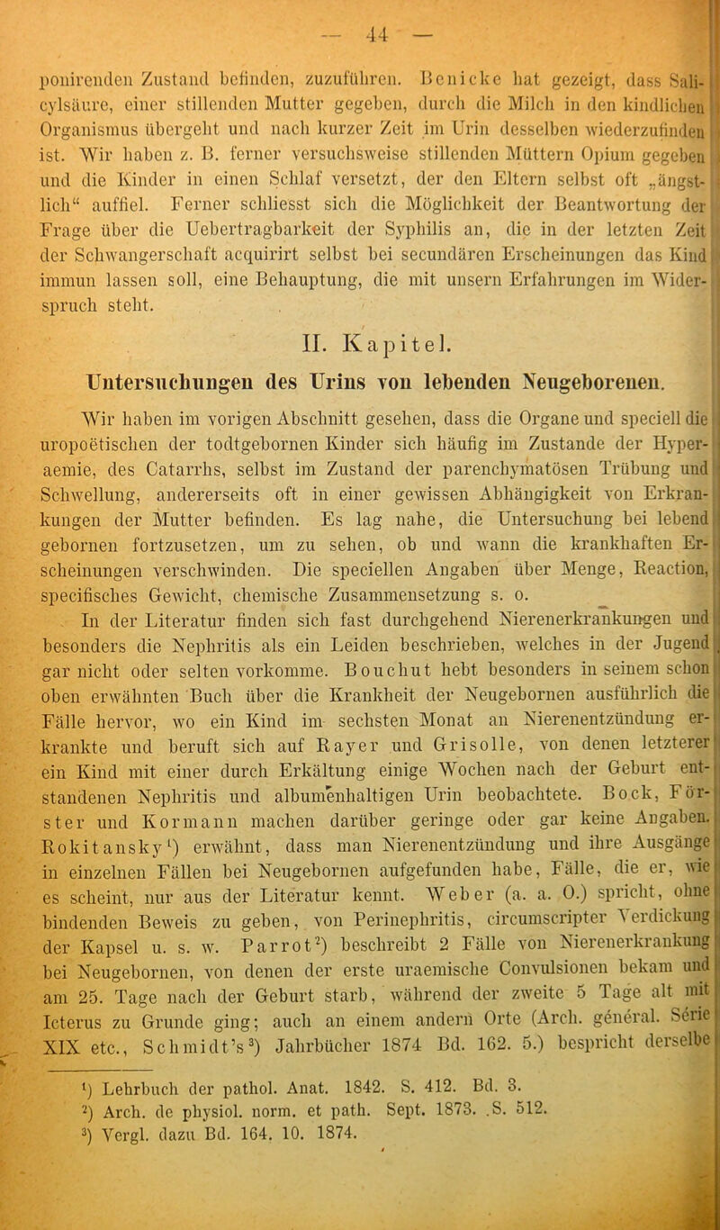 ponirenden Zustand befinden, zuzuführen. Ben icke hat gezeigt, dass Sali- : cylsäure, einer stillenden Mutter gegeben, durch die Milch in den kindlichen Organismus übergeht und nach kurzer Zeit im Urin desselben wiederzufinden | ist. Wir haben z. B. ferner versuchsweise stillenden Müttern Opium gegeben ; und die Kinder in einen Schlaf versetzt, der den Eltern selbst oft „angst- ; lieh“ auffiel. Ferner schliesst sich die Möglichkeit der Beantwortung der Frage über die Uebertragbarkeit der Syphilis an, die in der letzten Zeit der Schwangerschaft acquirirt selbst bei secundären Erscheinungen das Kind immun lassen soll, eine Behauptung, die mit unsern Erfahrungen im Wider- spruch steht. II. Kapitel. Untersuchungen des Urins von leibenden Neugeborenen. Wir haben im vorigen Abschnitt gesehen, dass die Organe und speciell die . uropoetischen der todtgebornen Kinder sich häufig im Zustande der Hyper- i aemie, des Catarrhs, selbst im Zustand der parenchymatösen Trübung und ■ Schwellung, andererseits oft in einer gewissen Abhängigkeit von Erkran- kungen der Mutter befinden. Es lag nahe, die Untersuchung bei lebend ! gebornen fortzusetzen, um zu sehen, ob und wann die krankhaften Er- scheinungen verschwinden. Die speciellen Angaben über Menge, Reaction, specifisclies Gewicht, chemische Zusammensetzung s. o. In der Literatur finden sich fast durchgehend Nierenerkrankungen und besonders die Nephritis als ein Leiden beschrieben, welches in der Jugend j gar nicht oder selten vorkomme. Bouchut hebt besonders in seinem schon oben erwähnten Buch über die Krankheit der Neugebornen ausführlich die Fälle hervor, wo ein Kind im sechsten Monat an Nierenentzündung er- krankte und beruft sich auf Rayer und Grisolle, von denen letzterer ein Kind mit einer durch Erkältung einige Wochen nach der Geburt ent- standenen Nephritis und albumenlialtigen Urin beobachtete. Bock, För- ster und Kor mann machen darüber geringe oder gar keine Angaben. Rokit anskyL) erwähnt, dass man Nierenentzündung und ihre Ausgänge in einzelnen Fällen bei Neugebornen aufgefunden habe, Fälle, die er, wie es scheint, nur aus der Literatur kennt. Weber (a. a. 0.) spricht, ohne bindenden Beweis zu geben, von Perinephritis, circumscripter ’Seidickung der Kapsel u. s. w. Par rot2) beschreibt 2 Fälle von Nierenei kiankung bei Neugebornen, von denen der erste uraemisclie Convulsionen bekam und am 25. Tage nach der Geburt starb, während der zweite 5 Tage alt mit Icterus zu Grunde ging; auch an einem andern Orte (Arcli. general. Seiie XIX etc., Schmidt’s3) Jahrbücher 1874 Bd. 162. 5.) bespricht derselbe 1) Lehrbuch der pathol. Anat. 1842. S. 412. Bd. 3. 2) Arch. de pliysiol. norm, et path. Sept. 1873. .S. 512. 3) Yergl. dazu Bd. 164. 10. 1874.