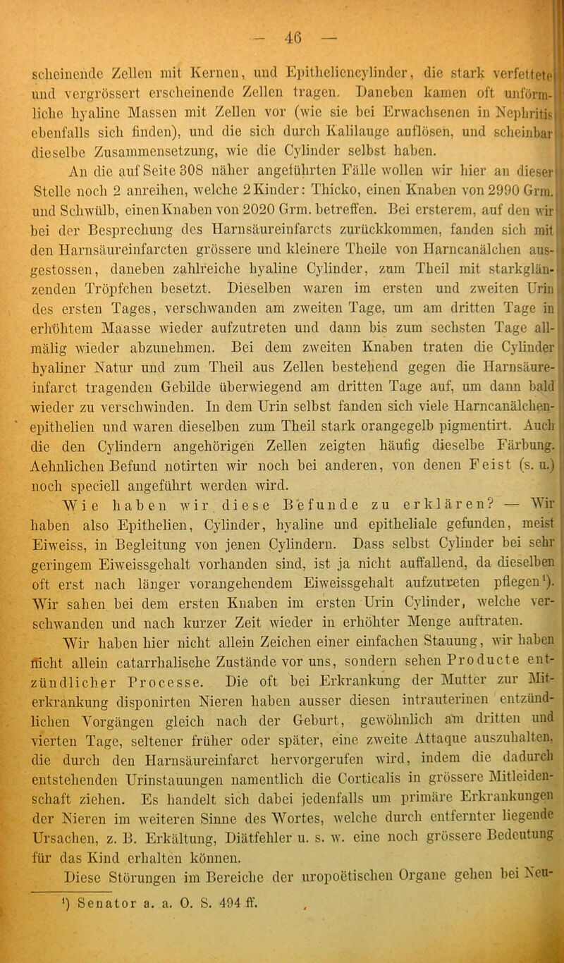 scheinende Zellen mit Kernen, und Epitheliencylinder, die stark verfettete und vergrössert erscheinende Zellen tragen. Daneben kamen oft unförm-i liehe hyaline Massen mit Zellen vor (wie sic bei Erwachsenen in Nephritis ebenfalls sich finden), und die sieh durch Kalilauge auflösen, und scheinbar j dieselbe Zusammensetzung, wie die Cylinder selbst haben. An die auf Seite 308 näher angeführten Fälle wollen wir hier an dieser;. Stelle noch 2 anreihen, welche 2Kinder: Thicko, einen Knaben von 2990 Grm. ■ und Schwülb, einenKnaben von 2020 Grm. betreffen. Bei ersterem, auf den wir’. bei der Besprechung des Harnsäureinfarcts zurückkommen, fanden sich mit ] den Harnsäureinfarcten grössere und kleinere Theile von Harncanälchen aus- gestossen, daneben zahlreiche hyaline Cylinder, zum Theil mit starkglän- zenden Tröpfchen besetzt. Dieselben waren im ersten und zweiten Urin des ersten Tages, verschwanden am zweiten Tage, um am dritten Tage in erhöhtem Maasse wieder aufzutreten und dann bis zum sechsten Tage all- mälig wieder abzunehmen. Bei dem zweiten Knaben traten die Cylinder' hyaliner Natur und zum Theil aus Zellen bestehend gegen die Harnsäure- infarct tragenden Gebilde überwiegend am dritten Tage auf, um dann bald wieder zu verschwinden. In dem Urin selbst fanden sich viele Harncanälchen- epithelien und waren dieselben zum Theil stark orangegelb pigmentirt. Auch die den Cylindern angehörigen Zellen zeigten häufig dieselbe Färbung., Aehnlichen Befund notirten wir noch bei anderen, von denen Feist (s. u.) |j noch speciell angeführt werden wird. Wie haben wir. diese Befunde zu erklären? — Wir haben also Epithelien, Cylinder, hyaline und epitheliale gefunden, meist Eiweiss, in Begleitung von jenen Cylindern. Dass selbst Cylinder bei sehr geringem Eiweissgehalt vorhanden sind, ist ja nicht auffallend, da dieselben oft erst nach länger vorangehendem Eiweissgehalt aufzutreten pflegen1). Wir sahen bei dem ersten Knaben im ersten Urin Cylinder, welche ver- schwanden und nach kurzer Zeit wieder in erhöhter Menge auftraten. Wir haben hier nicht allein Zeichen einer einfachen Stauung, wir haben nicht allein catarrhalische Zustände vor uns, sondern sehen Producte ent- zündlicher Processe. Die oft bei Erkrankung der Mutter zur Mit- erkrankung disponirten Nieren haben ausser diesen intrauterinen entzünd- lichen Vorgängen gleich nach der Geburt, gewöhnlich am dritten und vierten Tage, seltener früher oder später, eine zweite Attaque auszuhalten, die durch den Harnsäureinfarct hervorgerufen wird, indem die dadurch entstehenden Urinstauungen namentlich die Corticalis in grössere Mitleiden- schaft ziehen. Es handelt sich dabei jedenfalls um primäre Erkrankungen der Nieren im weiteren Sinne des Wortes, welche durch entfernter liegende Ursachen, z. B. Erkältung, Diätfehler u. s. w. eine noch grössere Bedeutung für das Kind erhalten können. Diese Störungen im Bereiche der uropoetischen Organe gehen bei Neu- *) Senator a. a. 0. S. 494 ff.