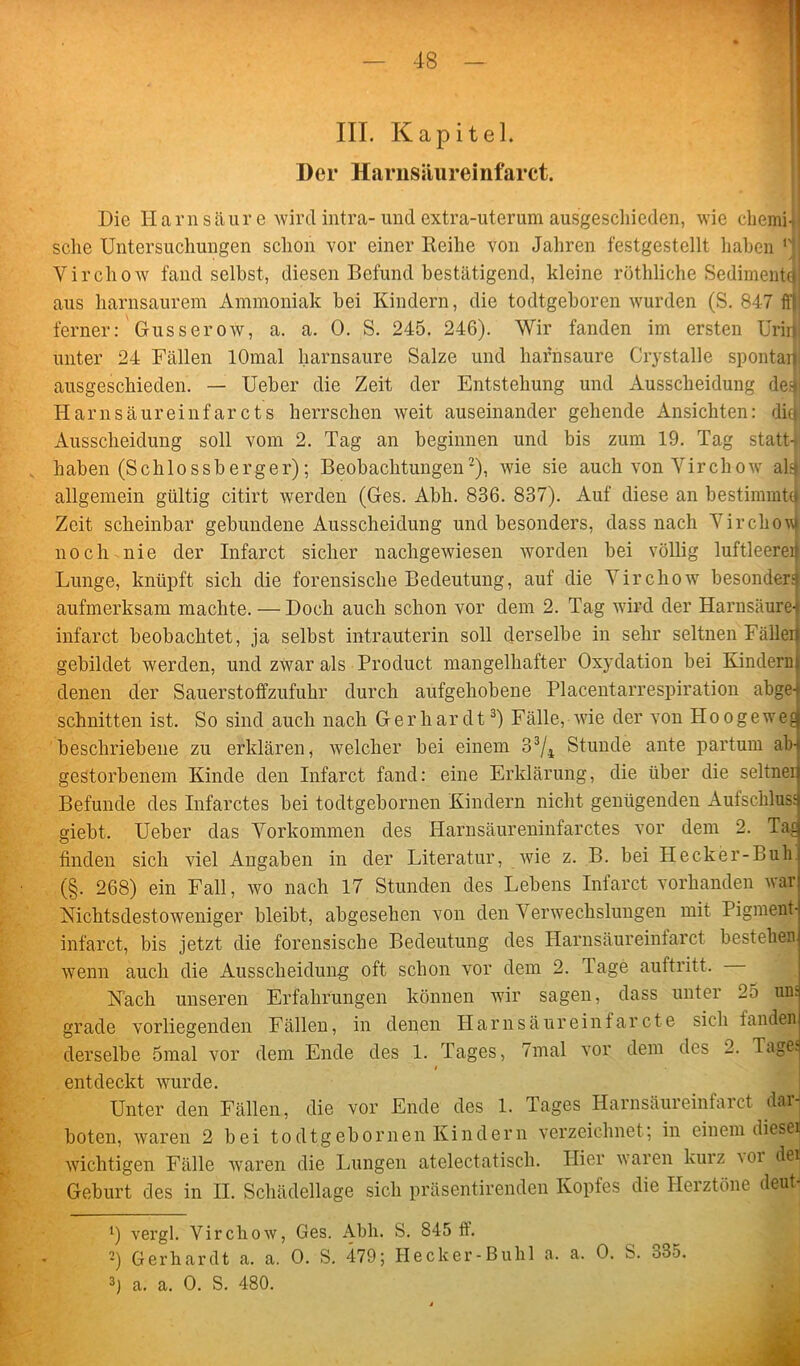 III. Kapitel. Der Harnsiiiireinfarct. Die Harnsäure wird intra- undextra-uterum ausgeschieden, wie chemi-i sclie Untersuchungen schon vor einer Reihe von Jahren festgestellt haben G Virchow fand selbst, diesen Befund bestätigend, kleine röthliche Sediment*} aus harnsaurem Ammoniak hei Kindern, die todtgeboren wurden (S. 847 ff) ferner: Guss er ow, a. a. 0. S. 245. 246). Wir fanden im ersten Urirj unter 24 Fällen lOmal harnsaure Salze und hafnsaure Crystalle spontai) ausgeschieden. — Ueber die Zeit der Entstehung und Ausscheidung de^j Harnsäureinf ar cts herrschen weit auseinander gehende Ansichten: di« Ausscheidung soll vom 2. Tag an beginnen und bis zum 19. Tag statt-l haben (Schlossberger); Beobachtungen* 2), Avie sie auch Aron Yirchoav al4 allgemein gültig citirt werden (Ges. Abh. 836. 837). Auf diese an bestimmte! Zeit scheinbar gebundene Ausscheidung und besonders, dass nach VirchoAAi noch nie der Infarct sicher nachgeAviesen worden bei völlig luftleerei Lunge, knüpft sich die forensische Bedeutung, auf die Virchow besonderst aufmerksam machte. — Doch auch schon vor dem 2. Tag wird der Harnsäure- infarct beobachtet, ja selbst intrauterin soll derselbe in sehr seltnen Fäller gebildet Averden, und zAvar als Product mangelhafter Oxydation bei Kinderu denen der Sauerstoffzufuhr durch aufgehobene Placentarrespiration abge- schnitten ist. So sind auch nach Gerhardt3) Fälle, Avie der von Hoogewej: beschriebene zu erklären, Avelcher bei einem 33/4 Stunde ante partum ab- gestorbenem Kinde den Infarct fand: eine Erklärung, die über die seltner Befunde des Infarctes bei todtgebornen Kindern nicht genügenden Aufschluss giebt. Ueber das Vorkommen des Harnsäureninfarctes vor dem 2. Tac finden sich viel Angaben in der Literatur, Avie z. B. bei Hecker-Buk (§. 268) ein Fall, wo nach 17 Stunden des Lebens Infarct vorhanden war Nichtsdestoweniger bleibt, abgesehen von den Verwechslungen mit Pigment- infarct, bis jetzt die forensische Bedeutung des Harnsäureiniarct bestehen Avenn auch die Ausscheidung oft schon vor dem 2. Tage auftritt. Nach unseren Erfahrungen können wir sagen, dass unter 25 uns grade vorliegenden Fällen, in denen Harnsäureinfarcte sich fanden derselbe 5mal vor dem Ende des 1. Tages, 7mal vor dem des 2. Tages / entdeckt wurde. Unter den Fällen, die vor Ende des 1. Tages Harnsäureinfarct dar- boten, waren 2 bei todtgebornen Kindern verzeichnet; in einem diesej Avichtigen Fälle Avaren die Lungen atelectatisch. Hier Avaren kurz aoi dei Geburt des in II. Schädellage sich präsentirenden Kopfes die Herztöne deut- vergl. Virchoav, Ges. Abh. S. 845 ff. 2) Gerhardt a. a. 0. S. 479; Hecker-Buhl a. a. 0. S. 335. 3) a. a. 0. S. 480.