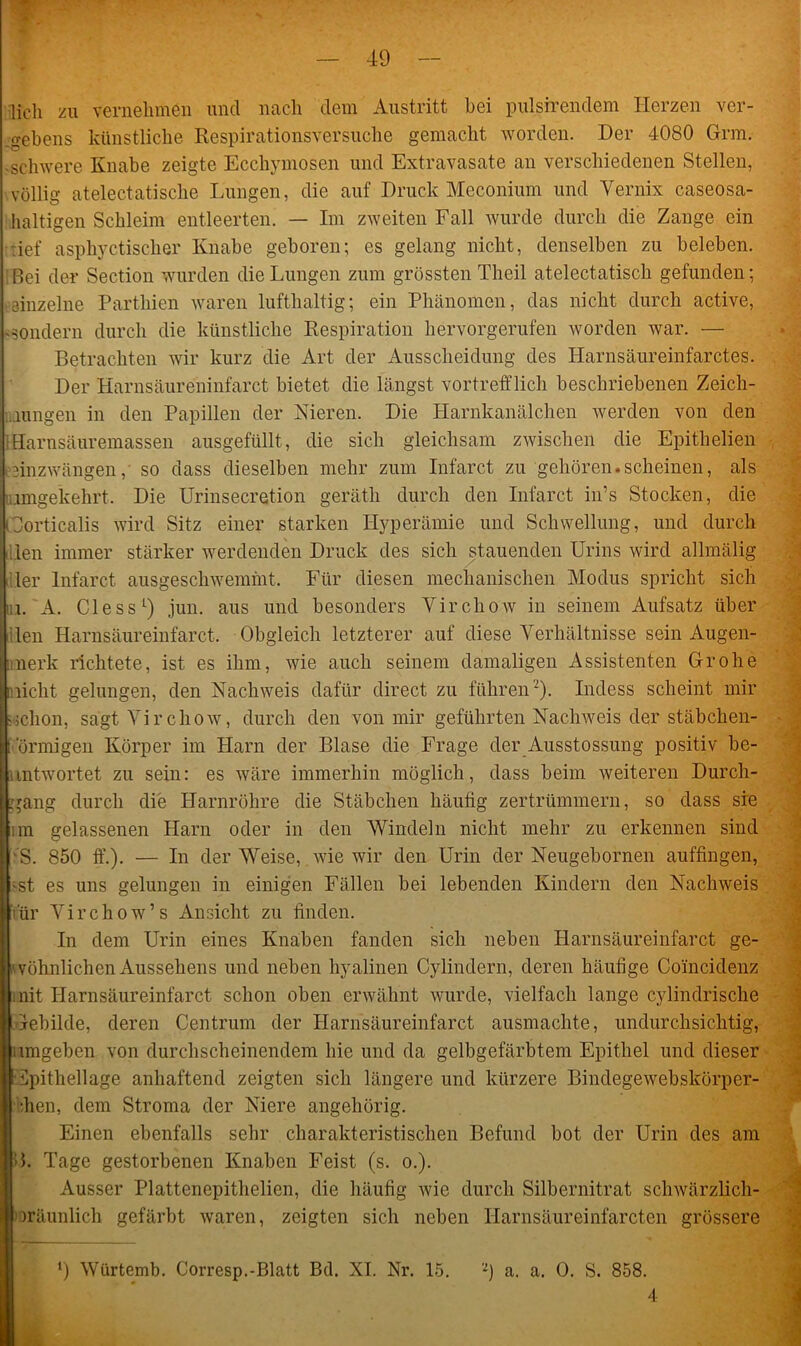 licli zu vernehmen und nach dem Austritt bei pul.sirendem Herzen ver- gebens künstliche Respirationsversuche gemacht worden. Der 4080 Grm. -schwere Knabe zeigte Ecchymosen und Extravasate an verschiedenen Stellen, völlig atelectatische Lungen, die auf Druck Meconium und Vernix caseosa- haltigen Schleim entleerten. — Im zweiten Fall wurde durch die Zange ein •tief asphyctischer Knabe geboren; es gelang nicht, denselben zu beleben. Bei der Section wurden die Lungen zum grössten Theil atelectatisch gefunden; einzelne Parthien waren lufthaltig; ein Phänomen, das nicht durch active, -sondern durch die künstliche Respiration hervorgerufen worden war. — Betrachten wir kurz die Art der Ausscheidung des Harnsäureinfarctes. Der Harnsäureninfarct bietet die längst vortrefflich beschriebenen Zeich- nungen in den Papillen der Nieren. Die Harnkanälchen werden von den Harnsäuremassen ausgefüllt, die sich gleichsam zwischen die Epithelien läinzwängen, so dass dieselben mehr zum Infarct zu gehören.scheinen, als (umgekehrt. Die Urinsecretion gerätli durch den Infarct in’s Stocken, die Corticalis wird Sitz einer starken Hyperämie und Schwellung, und durch ulen immer stärker werdenden Druck des sich stauenden Urins wird allmälig f.iler Infarct ausgeschwemmt. Für diesen mechanischen Modus spricht sich Li. A. Ciessl) jun. aus und besonders Vircliow in seinem Aufsatz über Ren Harnsäureinfarct. Obgleich letzterer auf diese Verhältnisse sein Augen- mierk richtete, ist es ihm, wie auch seinem damaligen Assistenten Grohe micht gelungen, den Nachweis dafür direct zu führen2). Indess scheint mir «clion, sagt Vircliow, durch den von mir geführten Nachweis der stäbchen- lt (innigen Körper im Harn der Blase die Frage der Ausstossung positiv be- nntwortet zu sein: es wäre immerhin möglich, dass beim weiteren Durch- gang durch die Harnröhre die Stäbchen häufig zertrümmern, so dass sie im gelassenen Harn oder in den Windeln nicht mehr zu erkennen sind 'S. 850 ff.). — In der Weise, wie wir den Urin der Neugebornen auffingen, ; -st es uns gelungen in einigen Fällen bei lebenden Kindern den Nachweis ■für Vircliow’s Ansicht zu finden. In dem Urin eines Knaben fanden sich neben Harnsäureinfarct ge- wöhnlichen Aussehens und neben hyalinen Cylindern, deren häufige Coincidenz mit Harnsäureinfarct schon oben erwähnt wurde, vielfach lange cylindrische Gebilde, deren Centrum der Harnsäureinfarct ausmachte, undurchsichtig, umgeben von durchscheinendem hie und da gelbgefärbtem Epithel und dieser •Epithellage anhaftend zeigten sich längere und kürzere Bindegewebskörper- •hen, dem Stroma der Niere angehörig. Einen ebenfalls sehr charakteristischen Befund bot der Urin des am B. Tage gestorbenen Knaben Feist (s. o.). Ausser Plattenepithelien, die häufig wie durch Silbernitrat scliwärzlich- iräunlich gefärbt waren, zeigten sich neben Harnsäureinfarcten grössere m l) Würtemb. Corresp.-Blatt Bd. XI. Nr. 15. -) a. a. 0. S. 858. • • .