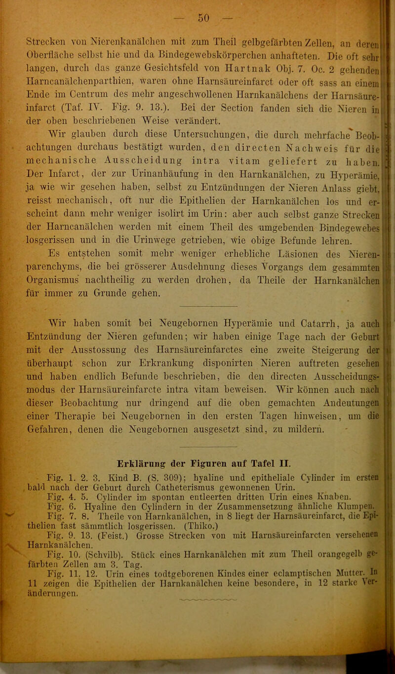 Strecken von Nierenkanälchen mit zum Theil gelbgefärbten Zellen, an deren Oberfläche selbst hie und tla Bindegewebskörperchen anhafteten. Die oft sehr langen, durch das ganze Gesichtsfeld von Hartnak Obj. 7. Oc. 2 gehenden! Harncanälchenparthien, waren ohne Harnsäureinfarct oder oft sass an einemit Ende im Centrum des mehr angeschwollenen Harnkanälchens der Harnsäure-II infarct (Taf. IV. Fig. 9. 13.). Bei der Section fanden sich die Nieren in(! der oben beschriebenen Weise verändert. ^ H ' Wir glauben durch diese Untersuchungen, die durch mehrfache Beob-i) achtungen durchaus bestätigt wurden, den directen Nachweis für die!*> mechanische Ausscheidung intra vitam geliefert zu haben.! Der Infarct, der zur Urinanhäufung in den Harnkanälchen, zu Hyperämie, ) ja wie wir gesehen haben, selbst zu Entzündungen der Nieren Anlass giebt,| reisst mechanisch, oft nur die Epithelien der Harnkanälchen los und er-^ scheint dann mehr weniger isolirt im Urin: aber auch selbst ganze Strecken der Harncanälchen werden mit einem Theil des umgebenden Bindegewebes j| losgerissen und in die Urinwege getrieben, wie obige Befunde lehren. Es entstehen somit mehr weniger erhebliche Läsionen des Nieren- parenchyms, die bei grösserer Ausdehnung dieses Vorgangs dem gesammten Organismus nachtheilig zu werden drohen, da Theile der Harnkanälchen | für immer zu Grunde gehen. Wir haben somit bei Neugebornen Hyperämie und Catarrh, ja auch Entzündung der Nieren gefunden; wir haben einige Tage nach der Geburt mit der Ausstossung des Harnsäureinfarctes eine zweite Steigerung der überhaupt schon zur Erkrankung disponirten Nieren auftreten gesehen und haben endlich Befunde beschrieben, die den directen Ausscheidungs- modus der Harnsäureinfarcte intra vitam beweisen. Wir können auch nach dieser Beobachtung nur dringend auf die oben gemachten Andeutungen einer Therapie bei Neugebornen in den ersten Tagen hinweisen, um die Gefahren, denen die Neugebornen ausgesetzt sind, zu mildern. ’• Erklärung der Figuren auf Tafel II. Fig. 1. 2. 3. Kind B. (S. 309); hyaline und epitheliale Cylinder im ersten , bald nach der Geburt durch Catheterismus gewonnenen Urin. Fig. 4. 5. Cylinder im spontan entleerten dritten Urin eines Knaben. Fig. 6. Hyaline den Cylindern in der Zusammensetzung ähnliche Klumpein Fig. 7. 8. Theile von Harnkanälchen, in 8 liegt der Harnsäureinfarct, die Epi- thelien fast sämmtlich losgerissen. (Thiko.) Fig. 9. 13. (Feist.) Grosse Strecken von mit Ilarnsäureinfarctcn versehenen % Harnkanälchen. Fig. 10. (Schvilb). Stück eines Harnkanälchen mit zum Theil orangegelb ge- färbten Zellen am 3. Tag. Fig. 11. 12. Urin eines todtgeborenen Kindes einer eclamptiscben Mutter. In 11 zeigen die Epithelien der Harnkanälchen keine besondere, in 12 starke 1er- änderungen.