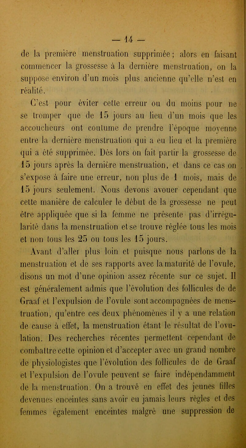 de la première menstruation supprimée; alors en faisant commencer la grossesse à la dernière menstruation, on la suppose environ d’un mois plus ancienne qu’elle n’est en réalité. C’est pour éviter cette erreur ou du moins pour ne se tromper que de 15 jours au lieu d’un mois que les accoucheurs ont coutume de prendre l’époque moyenne entre la dernière menstruation qui a eu lieu et la première qui a été supprimée. Dès lors on fait partir la grossesse de 15 jours après la dernière menstruation, et dans ce cas on . s’expose à faire une erreur, non plus de 1 mois, mais de 15 jours seulement. Nous devons avouer cependant que celte manière de calculer le début de la grossesse ne peut être appliquée que si la femme ne présente pas d’irrégu- larité dans la menstruation et se trouve réglée tous les mois et non tous les 25 ou tous les 15 jours. Avant d’aller plus loin et puisque nous parlons de la menstruation et de ses rapports avec la maturité de l’ovule, disons un mot d’une opinion assez récente sur ce sujet. Il est généralement admis que l’évolution des follicules de de Graaf et l’expulsion de l’ovule sont accompagnées de mens- truation, qu’entre ces deux phénomènes il y a une relation de cause à effet, la menstruation étant le résultat de l’ovu- lation. Des recherches récentes permettent cependant de combattre celte opinion et d’accepter avec un grand nombre de physiologistes que l’évolution des follicules de de Graaf et l’expulsion de l’ovule peuvent se faire indépendamment de la menstruation. On a trouvé en effet des jeunes filles devenues enceintes sans avoir eu jamais leurs règles et des femmes également enceintes malgré une suppression de