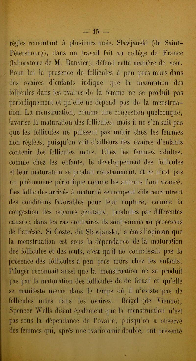 règles remontant à plusieurs mois. Slawjanski (de Saint- Pétersbourg), dans un travail fait au collège de France (laboratoire de M. Ranvier), défend cette manière de voir. Pour lui la présence de follicules à peu près mûrs dans des ovaires d’enfants indique que la maturation des follicules dans les ovaires de la femme ne se produit pas périodiquement et qu’elle ne dépend pas de la menstrua- tion. La menstruation, comme une congestion quelconque, favorise la maturation des follicules, mais il ne s’ensuit pas que les follicules ne puissent pas mûrir chez les femmes non réglées, puisqu’on voit d’ailleurs des ovaires d’enfants contenir des follicules mûrs. Chez les femmes adultes, comme chez les enfants, le développement des follicules et leur maturation se produit constamment, et ce n’est pas un phénomène périodique comme les auteurs l’ont avancé. Ces follicules arrivés à maturité se rompent s’ils rencontrent des conditions favorables pour leur rupture, comme la congestion des organes génitaux, produites par différentes causes; dans les cas contraires ils sont soumis au processus de l’atrésie. Si Coste, dit Slawjanski, a émis l'opinion que la menstruation est sous la dépendance de la maturation des follicules et des œufs, c’est qu’il ne connaissait pas la présence des follicules à peu près mûrs chez les enfants. Pfliiger reconnaît aussi que la menstruation ne se produit pas par la maturation des follicules de de Graaf et qu’elle se manifeste même dans le temps où il n’existe pas de follicules mûrs dans les ovaires. Bcigel (de Vienne), Spencer Wells disent également que la menstruation n’est pas sous la dépendance de l’ovaire, puisqu’on a observé des femmes qui, après une ovariotomie double, ont présenté