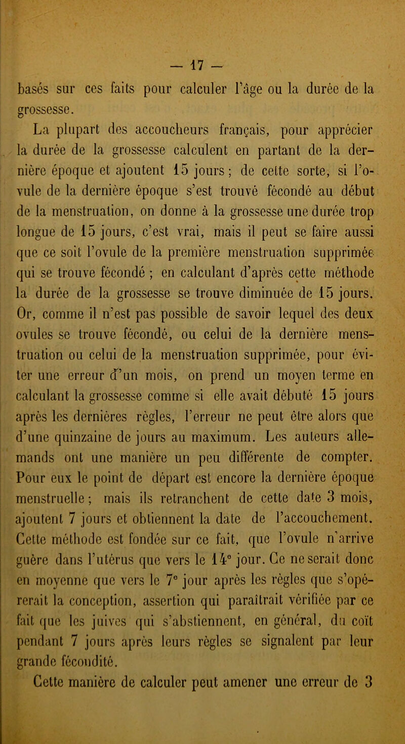 basés sur ces faits pour calculer l’âge ou la durée de la grossesse. La plupart des accoucheurs français, pour apprécier la durée de la grossesse calculent en partant de la der- nière époque et ajoutent 15 jours; de cette sorte, si l’o- vule de la dernière époque s’est trouvé fécondé au début de la menstruation, on donne à la grossesse une durée trop longue de 15 jours, c’est vrai, mais il peut se faire aussi que ce soit l’ovule de la première menstruation supprimée qui se trouve fécondé ; en calculant d’après cette méthode la durée de la grossesse se trouve diminuée de 15 jours. Or, comme il n’est pas possible de savoir lequel des deux ovules se trouve fécondé, ou celui de la dernière mens- truation ou celui de la menstruation supprimée, pour évi- ter une erreur d’un mois, on prend un moyen terme en calculant la grossesse comme si elle avait débuté 15 jours après les dernières règles, l’erreur ne peut être alors que d’une quinzaine de jours au maximum. Les auteurs alle- mands ont une manière un peu différente de compter. Pour eux le point de départ est encore la dernière époque menstruelle ; mais ils retranchent de cette date 3 mois, ajoutent 7 jours et obtiennent la date de l’accouchement. Cette méthode est fondée sur ce fait, que l’ovule n’arrive guère dans l’utérus que vers le 14e jour. Ce ne serait donc en moyenne que vers le 7° jour après les règles que s’opé- rerait la conception, assertion qui paraîtrait vérifiée par ce fait que les juives qui s’abstiennent, en général, du coït pendant 7 jours après leurs règles se signalent par leur grande fécondité. Celte manière de calculer peut amener une erreur de 3